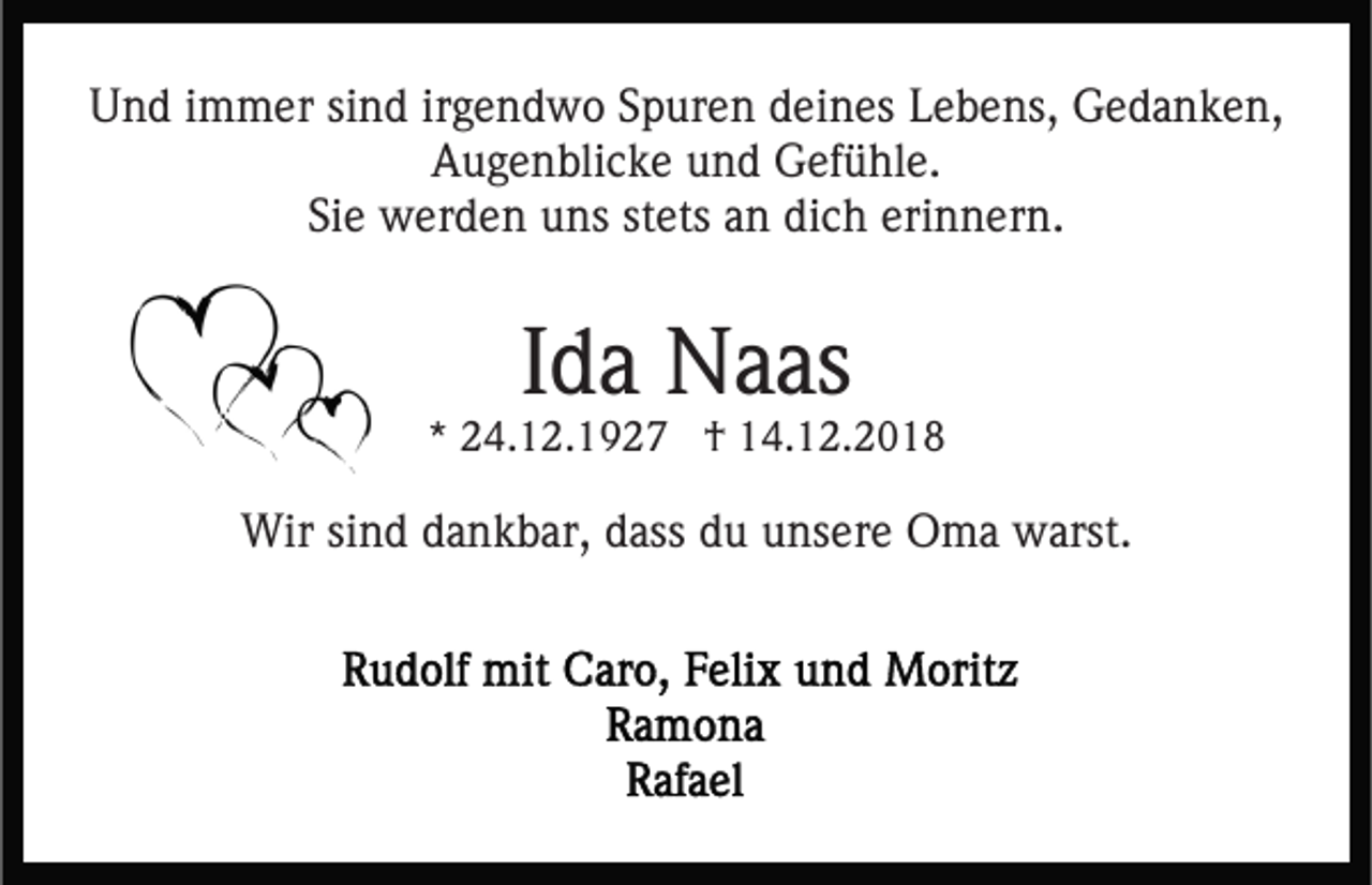 <p>Und immer sind irgendwo Spuren deines Lebens, Gedanken,<br />Augenblicke und Gefühle.<br />Sie werden uns stets an dich erinnern.</p><p>Ida Naas</p><p>* 24.12.1927 † 14.12.2018</p><p>Wir sind dankbar, dass du unsere Oma warst.</p>
