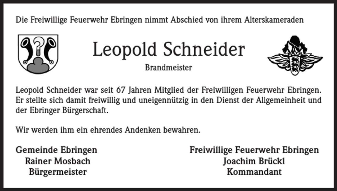 <p>Die Freiwillige Feuerwehr Ebringen nimmt Abschied von ihrem Alterskameraden</p><p>Leopold Schneider<br />Brandmeister<br />Leopold Schneider war seit 67 Jahren Mitglied der Freiwilligen Feuerwehr Ebringen.<br />Er stellte sich damit freiwillig und uneigennützig in den Dienst der Allgemeinheit und<br />der Ebringer Bürgerschaft.<br />Wir werden ihm ein ehrendes Andenken bewahren.<br />Gemeinde Ebringen<br />Rainer Mosbach<br />Bürgermeister</p><p>Freiwillige Feuerwehr Ebringen<br />Joachim Brückl<br />Kommandant</p>
