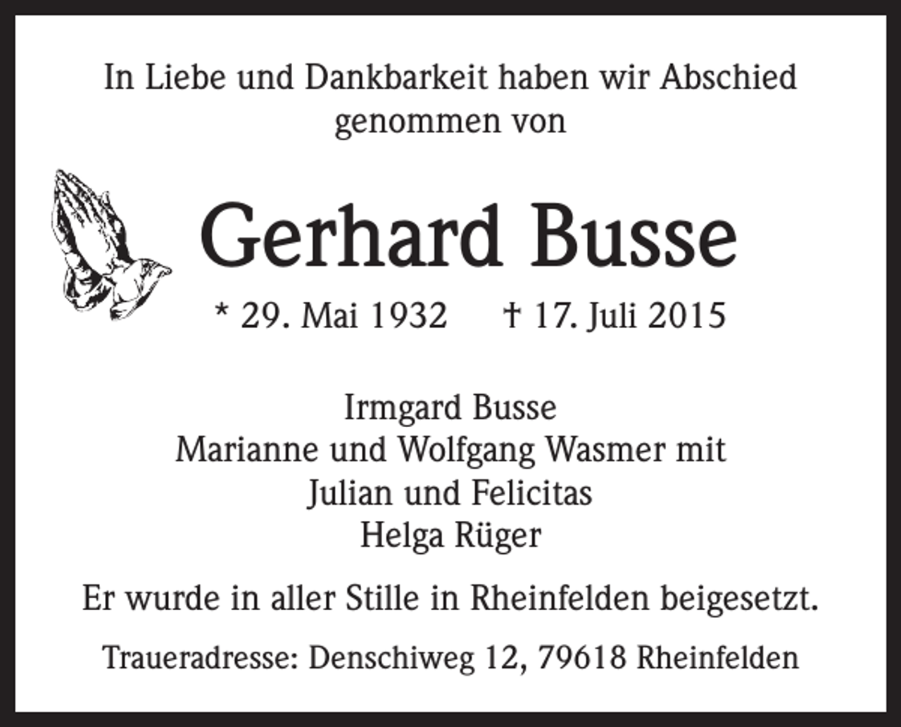 <p>In Liebe und Dankbarkeit haben wir Abschied<br />genommen von</p><p>Gerhard Busse<br />* 29. Mai 1932 † 17. Juli 2015<br />Irmgard Busse<br />Marianne und Wolfgang Wasmer mit<br />Julian und Felicitas<br />Helga Rüger<br />Er wurde in aller Stille in Rheinfelden beigesetzt.<br />Traueradresse: Denschiweg 12, 79618 Rheinfelden</p>