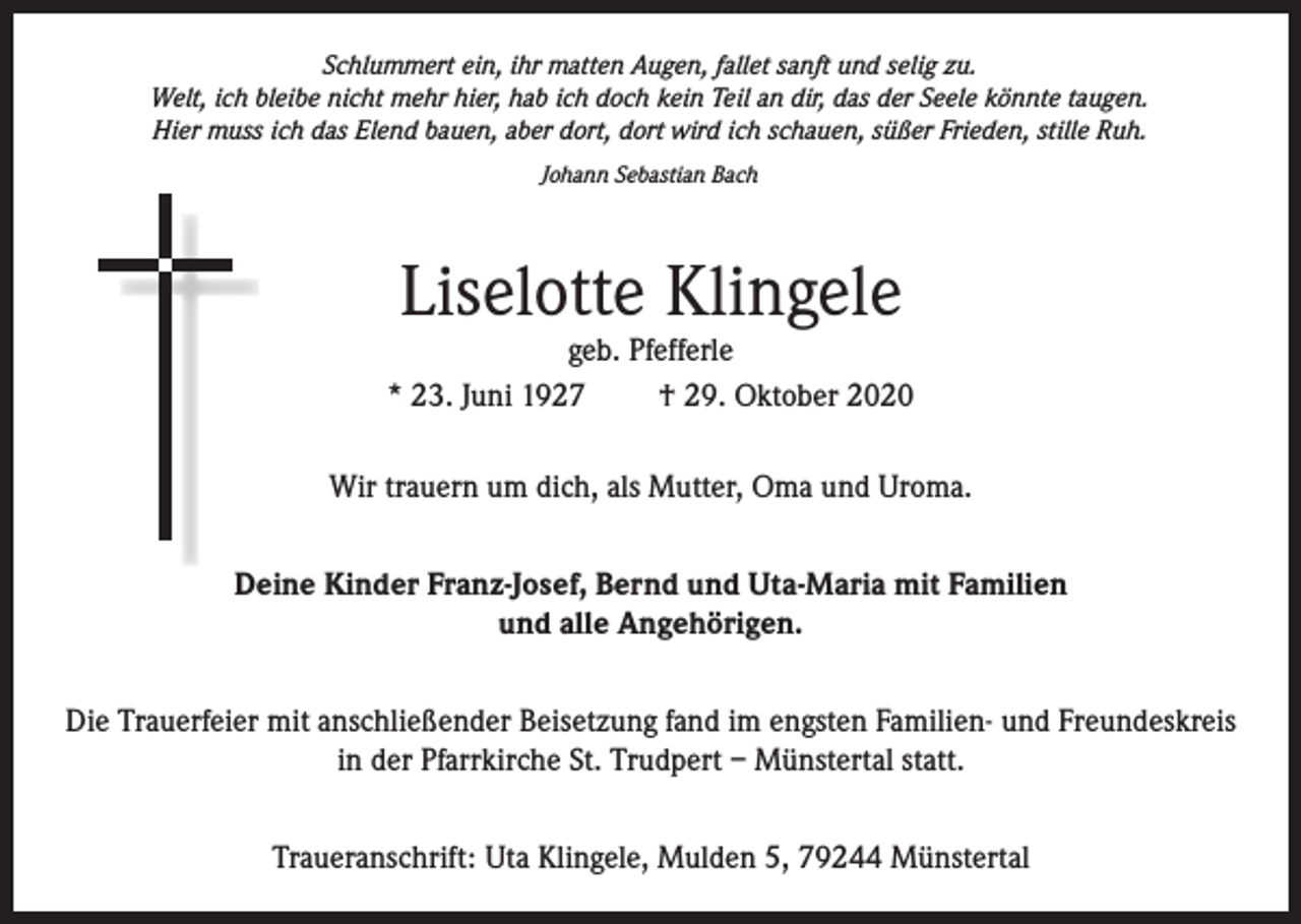 <p>Schlummert ein, ihr matten Augen, fallet sanft und selig zu.<br />Welt, ich bleibe nicht mehr hier, hab ich doch kein Teil an dir, das der Seele könnte taugen.<br />Hier muss ich das Elend bauen, aber dort, dort wird ich schauen, süßer Frieden, stille Ruh.<br />Johann Sebastian Bach</p><p>Liselotte Klingele</p><p>geb. Pfefferle<br />* 23. Juni 1927<br />† 29. Oktober 2020<br />Wir trauern um dich, als Mutter, Oma und Uroma.<br />Deine Kinder Franz-Josef, Bernd und Uta-Maria mit Familien<br />und alle Angehörigen.<br />Die Trauerfeier mit anschließender Beisetzung fand im engsten Familien- und Freundeskreis<br />in der Pfarrkirche St. Trudpert – Münstertal statt.<br />Traueranschrift: Uta Klingele, Mulden 5, 79244 Münstertal</p>