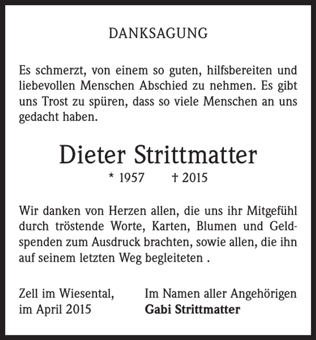 <p>DANKSAGUNG<br />Es schmerzt, von einem so guten, hilfsbereiten und<br />liebevollen Menschen Abschied zu nehmen. Es gibt<br />uns Trost zu spüren, dass so viele Menschen an uns<br />gedacht haben.</p><p>Dieter Strittmatter<br />* 1957 † 2015</p><p>Wir danken von Herzen allen, die uns ihr Mitgefühl<br />durch tröstende Worte, Karten, Blumen und Geldspenden zum Ausdruck brachten, sowie allen, die ihn<br />auf seinem letzten Weg begleiteten .<br />Zell im Wiesental,<br />im April 2015</p><p>Im Namen aller Angehörigen<br />Gabi Strittmatter</p>