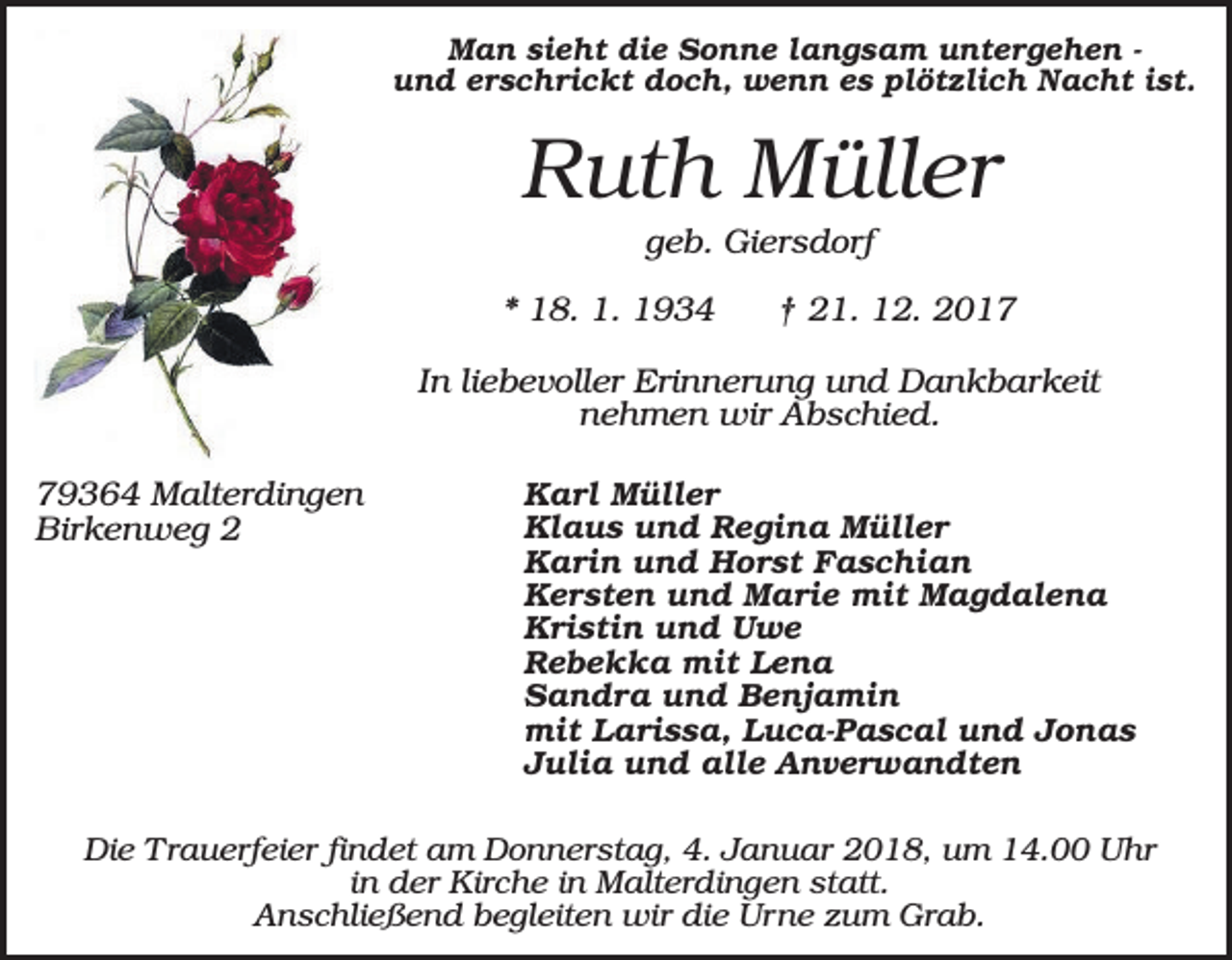 <p>Man sieht die Sonne langsam untergehen und erschrickt doch, wenn es plötzlich Nacht ist.</p><p>Ruth Müller<br />geb. Giersdorf<br />* 18. 1. 1934</p><p>† 21. 12. 2017</p><p>In liebevoller Erinnerung und Dankbarkeit<br />nehmen wir Abschied.<br />79364 Malterdingen<br />Birkenweg 2</p><p>Karl Müller<br />Klaus und Regina Müller<br />Karin und Horst Faschian<br />Kersten und Marie mit Magdalena<br />Kristin und Uwe<br />Rebekka mit Lena<br />Sandra und Benjamin<br />mit Larissa, Luca-Pascal und Jonas<br />Julia und alle Anverwandten</p><p>Die Trauerfeier findet am Donnerstag, 4. Januar 2018, um 14.00 Uhr<br />in der Kirche in Malterdingen statt.<br />Anschließend begleiten wir die Urne zum Grab.</p>