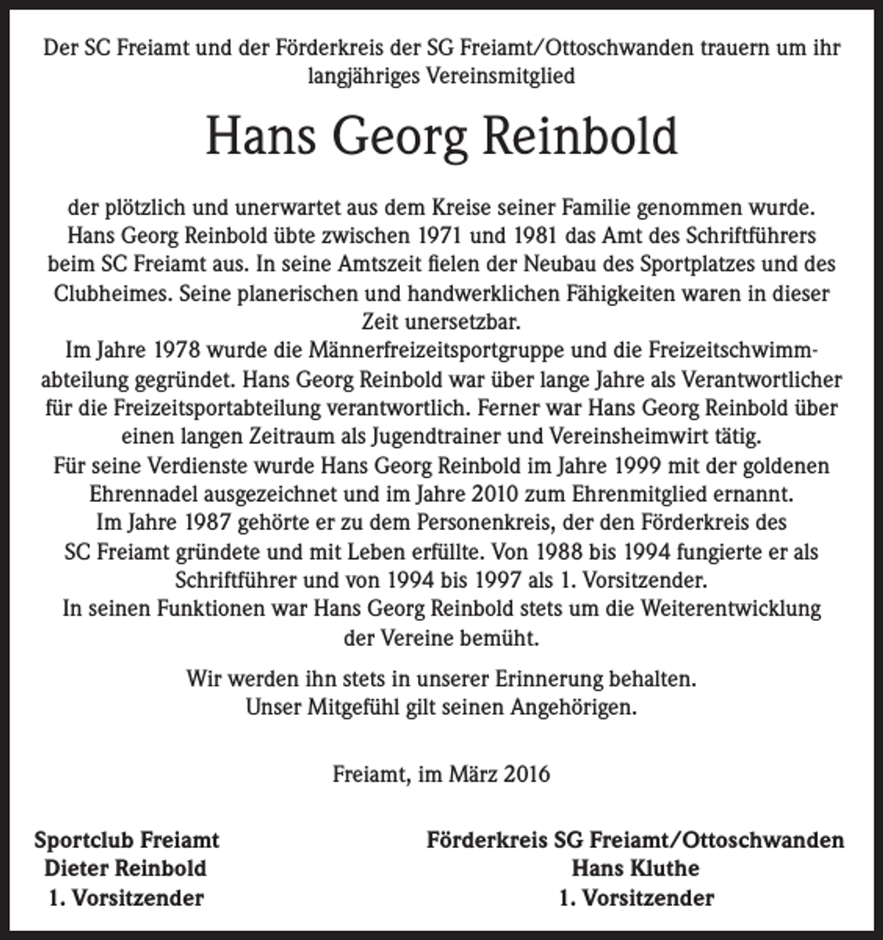 <p>Der SC Freiamt und der Förderkreis der SG Freiamt/Ottoschwanden trauern um ihr<br />langjähriges Vereinsmitglied</p><p>Hans Georg Reinbold<br />der plötzlich und unerwartet aus dem Kreise seiner Familie genommen wurde.<br />Hans Georg Reinbold übte zwischen 1971 und 1981 das Amt des Schriftführers<br />beim SC Freiamt aus. In seine Amtszeit fielen der Neubau des Sportplatzes und des<br />Clubheimes. Seine planerischen und handwerklichen Fähigkeiten waren in dieser<br />Zeit unersetzbar.<br />Im Jahre 1978 wurde die Männerfreizeitsportgruppe und die Freizeitschwimm­<br />abteilung gegründet. Hans Georg Reinbold war über lange Jahre als Verantwortlicher<br />für die Freizeitsportabteilung verantwortlich. Ferner war Hans Georg Reinbold über<br />einen langen Zeitraum als Jugendtrainer und Vereinsheimwirt tätig.<br />Für seine Verdienste wurde Hans Georg Reinbold im Jahre 1999 mit der goldenen<br />Ehrennadel ausgezeichnet und im Jahre 2010 zum Ehrenmitglied ernannt.<br />Im Jahre 1987 gehörte er zu dem Personenkreis, der den Förderkreis des<br />SC Freiamt gründete und mit Leben erfüllte. Von 1988 bis 1994 fungierte er als<br />Schriftführer und von 1994 bis 1997 als 1. Vorsitzender.<br />In seinen Funktionen war Hans Georg Reinbold stets um die Weiterentwicklung<br />der Vereine bemüht.<br />Wir werden ihn stets in unserer Erinnerung behalten.<br />Unser Mitgefühl gilt seinen Angehörigen.<br />Freiamt, im März 2016<br />S portclub Freiamt<br />Dieter Reinbold<br />1. Vorsitzender</p><p>Förderkreis SG Freiamt/Ottoschwanden<br />Hans Kluthe<br />1. Vorsitzender</p>