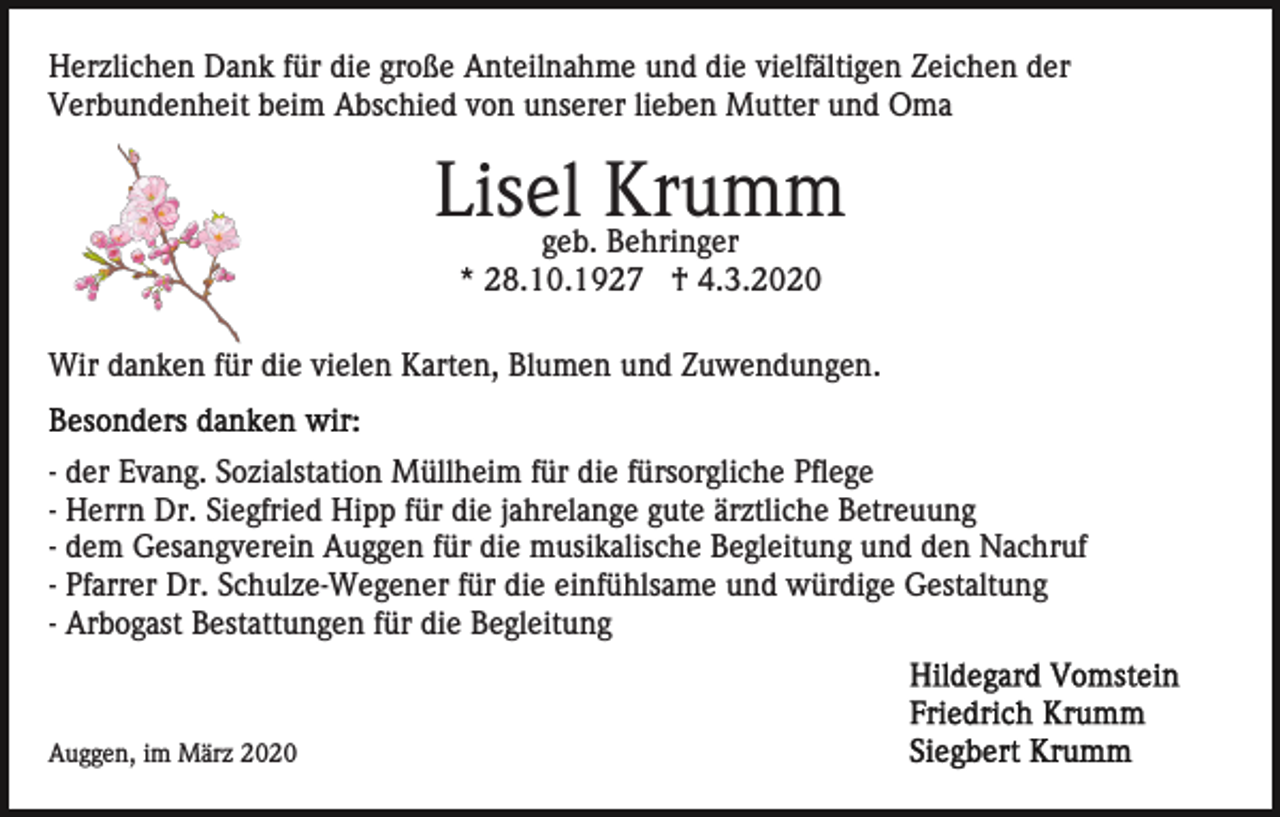 <p>Herzlichen Dank für die große Anteilnahme und die vielfältigen Zeichen der<br />Verbundenheit beim Abschied von unserer lieben Mutter und Oma</p><p>Lisel<br />Krumm<br />geb. Behringer<br />* 28.10.1927 † 4.3.2020<br />Wir danken für die vielen Karten, Blumen und Zuwendungen.<br />- der Evang. Sozialstation Müllheim für die fürsorgliche Pflege<br />- Herrn Dr. Siegfried Hipp für die jahrelange gute ärztliche Betreuung<br />- dem Gesangverein Auggen für die musikalische Begleitung und den Nachruf<br />- Pfarrer Dr. Schulze-Wegener für die einfühlsame und würdige Gestaltung<br />- Arbogast Bestattungen für die Begleitung</p><p>Auggen, im März 2020</p>