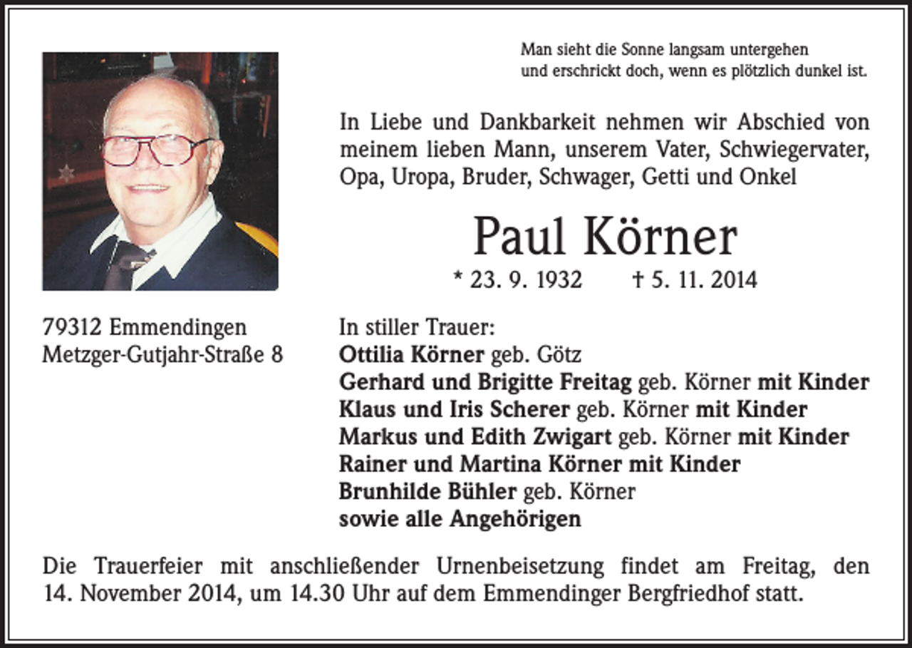 <p>Man sieht die Sonne langsam untergehen<br />und erschrickt doch, wenn es plötzlich dunkel ist.</p><p>In Liebe und Dankbarkeit nehmen wir Abschied von<br />meinem lieben Mann, unserem Vater, Schwiegervater,<br />Opa, Uropa, Bruder, Schwager, Getti und Onkel</p><p>Paul Körner</p><p>* 23. 9. 1932 † 5. 11. 2014<br />79312 Emmendingen<br />In stiller Trauer:<br />Metzger-Gutjahr-Straße 8 Ottilia Körner geb. Götz<br />Gerhard und Brigitte Freitag geb. Körner mit Kinder<br />Klaus und Iris Scherer geb. Körner mit Kinder<br />Markus und Edith Zwigart geb. Körner mit Kinder<br />Rainer und Martina Körner mit Kinder<br />Brunhilde Bühler geb. Körner<br />sowie alle Angehörigen<br />Die Trauerfeier mit anschließender Urnenbeisetzung findet am Freitag, den<br />14. November 2014, um 14.30 Uhr auf dem Emmendinger Bergfriedhof statt.</p>