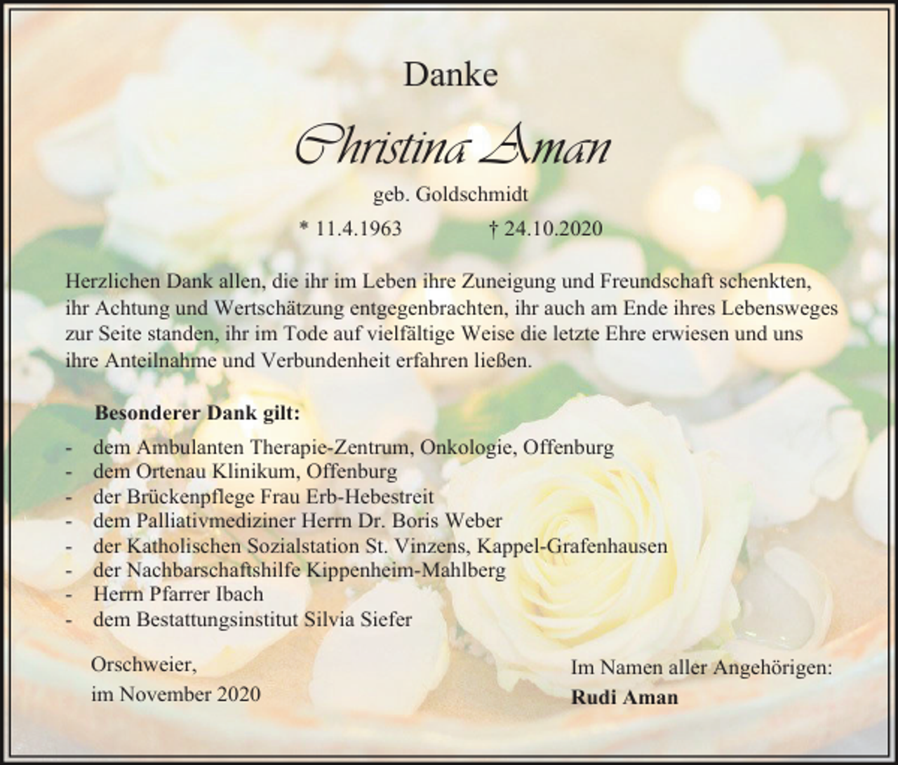 <p>Danke</p><p>Christina Aman<br />geb. Goldschmidt<br />* 11.4.1963</p><p>† 24.10.2020</p><p>Herzlichen Dank allen, die ihr im Leben ihre Zuneigung und Freundschaft schenkten,<br />ihr Achtung und Wertschätzung entgegenbrachten, ihr auch am Ende ihres Lebensweges<br />zur Seite standen, ihr im Tode auf vielfältige Weise die letzte Ehre erwiesen und uns<br />ihre Anteilnahme und Verbundenheit erfahren ließen.<br />Besonderer Dank gilt:<br />-</p><p>dem Ambulanten Therapie-Zentrum, Onkologie, Offenburg<br />dem Ortenau Klinikum, Offenburg<br />der Brückenpflege Frau Erb-Hebestreit<br />dem Palliativmediziner Herrn Dr. Boris Weber<br />der Katholischen Sozialstation St. Vinzens, Kappel-Grafenhausen<br />der Nachbarschaftshilfe Kippenheim-Mahlberg<br />Herrn Pfarrer Ibach<br />dem Bestattungsinstitut Silvia Siefer<br />Orschweier,<br />im November 2020</p><p>Im Namen aller Angehörigen:<br />Rudi Aman</p>