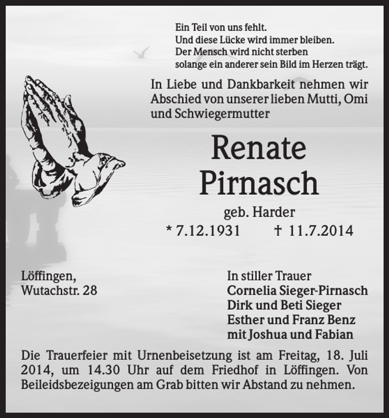 <p>Ein Teil von uns fehlt.<br />Und diese Lücke wird immer bleiben.<br />Der Mensch wird nicht sterben<br />solange ein anderer sein Bild im Herzen trägt.</p><p>In Liebe und Dankbarkeit nehmen wir<br />Abschied von unserer lieben Mutti, Omi<br />und Schwiegermutter</p><p>Renate<br />Pirnasch<br />geb. Harder<br />* 7.12.1931<br />† 11.7.2014<br />Löffingen,<br />Wutachstr. 28</p><p>In stiller Trauer<br />Cornelia Sieger-Pirnasch<br />Dirk und Beti Sieger<br />Esther und Franz Benz<br />mit Joshua und Fabian</p><p>Die Trauerfeier mit Urnenbeisetzung ist am Freitag, 18. Juli<br />2014, um 14.30 Uhr auf dem Friedhof in Löffingen. Von<br />Beileidsbezeigungen am Grab bitten wir Abstand zu nehmen.</p>