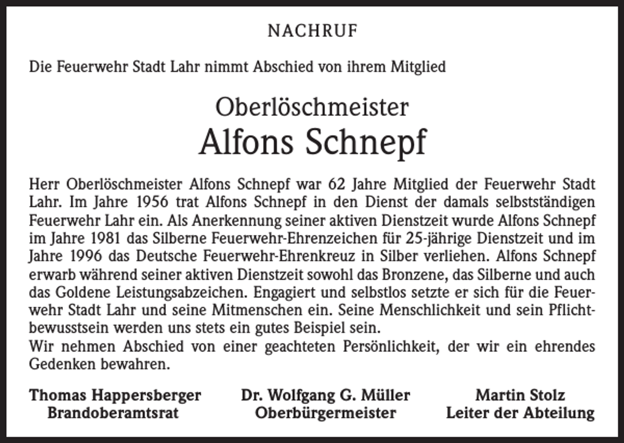 <p>NACH R U F<br />Die Feuerwehr Stadt Lahr nimmt Abschied von ihrem Mitglied</p><p>Oberlöschmeister</p><p>Alfons Schnepf<br />Herr Oberlöschmeister Alfons Schnepf war 62 Jahre Mitglied der Feuerwehr Stadt<br />Lahr. Im Jahre 1956 trat Alfons Schnepf in den Dienst der damals selbstständigen<br />­Feuerwehr Lahr ein. Als Anerkennung seiner aktiven Dienstzeit wurde Alfons Schnepf<br />im Jahre 1981 das Silberne Feuerwehr-Ehrenzeichen für 25-jährige Dienstzeit und im<br />Jahre 1996 das Deutsche Feuerwehr-Ehrenkreuz in Silber verliehen. Alfons Schnepf<br />erwarb während seiner aktiven Dienstzeit sowohl das Bronzene, das Silberne und auch<br />das Goldene Leistungsabzeichen. Engagiert und selbstlos setzte er sich für die Feuerwehr Stadt Lahr und seine Mitmenschen ein. Seine Menschlichkeit und sein Pflicht­<br />bewusstsein werden uns stets ein gutes Beispiel sein.<br />Wir nehmen Abschied von einer geachteten Persönlichkeit, der wir ein ehrendes<br />Gedenken bewahren.<br />Thomas Happersberger<br />Brandoberamtsrat</p><p>Dr. Wolfgang G. Müller<br />Oberbürgermeister</p><p>Martin Stolz<br />Leiter der Abteilung</p>