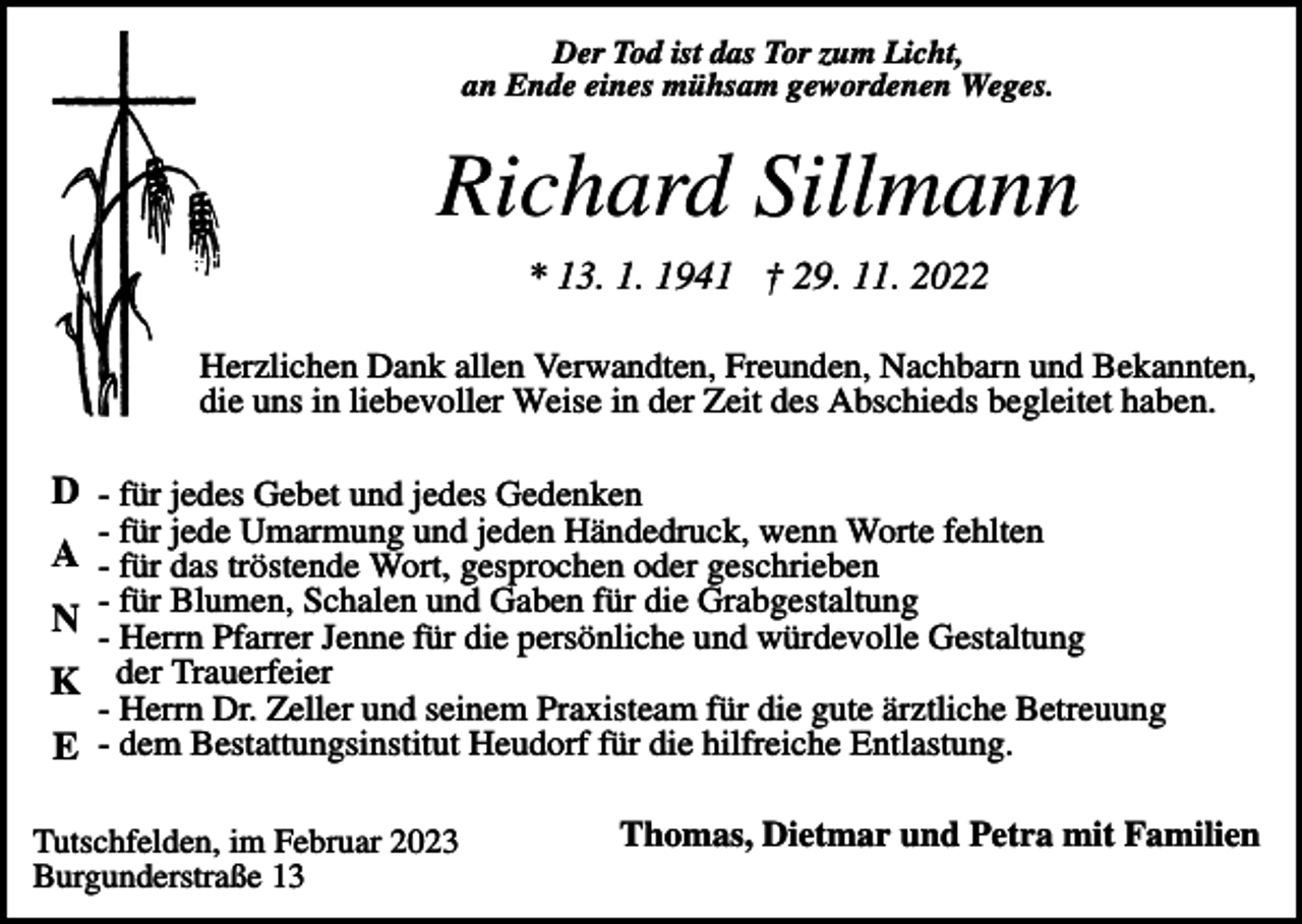 <p>Der Tod ist das Tor zum Licht,<br />an Ende eines mühsam gewordenen Weges.</p><p>Richard Sillmann<br />* 13. 1. 1941 † 29. 11. 2022<br />Herzlichen Dank allen Verwandten, Freunden, Nachbarn und Bekannten,<br />die uns in liebevoller Weise in der Zeit des Abschieds begleitet haben.</p><p>D - für jedes Gebet und jedes Gedenken<br />- für jede Umarmung und jeden Händedruck, wenn Worte fehlten</p><p>A - für das tröstende Wort, gesprochen oder geschrieben<br />Blumen, Schalen und Gaben für die Grabgestaltung<br />N -- für<br />Herrn Pfarrer Jenne für die persönliche und würdevolle Gestaltung<br />K der Trauerfeier</p><p>- Herrn Dr. Zeller und seinem Praxisteam für die gute ärztliche Betreuung</p><p>E - dem Bestattungsinstitut Heudorf für die hilfreiche Entlastung.<br />Tutschfelden, im Februar 2023<br />Burgunderstraße 13</p><p>Thomas, Dietmar und Petra mit Familien</p>