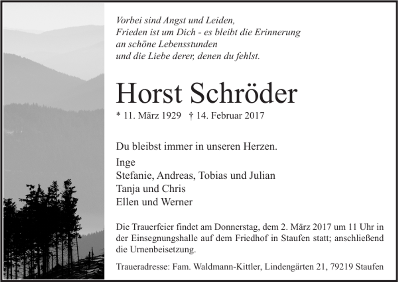 <p>Vorbei sind Angst und Leiden,<br />Frieden ist um Dich - es bleibt die Erinnerung<br />an schöne Lebensstunden<br />und die Liebe derer, denen du fehlst.</p><p>Horst Schröder<br />* 11. März 1929 † 14. Februar 2017</p><p>Du bleibst immer in unseren Herzen.<br />Inge<br />Stefanie, Andreas, Tobias und Julian<br />Tanja und Chris<br />Ellen und Werner<br />Die Trauerfeier findet am Donnerstag, dem 2. März 2017 um 11 Uhr in<br />der Einsegnungshalle auf dem Friedhof in Staufen statt; anschließend<br />die Urnenbeisetzung.<br />Traueradresse: Fam. Waldmann-Kittler, Lindengärten 21, 79219 Staufen</p>