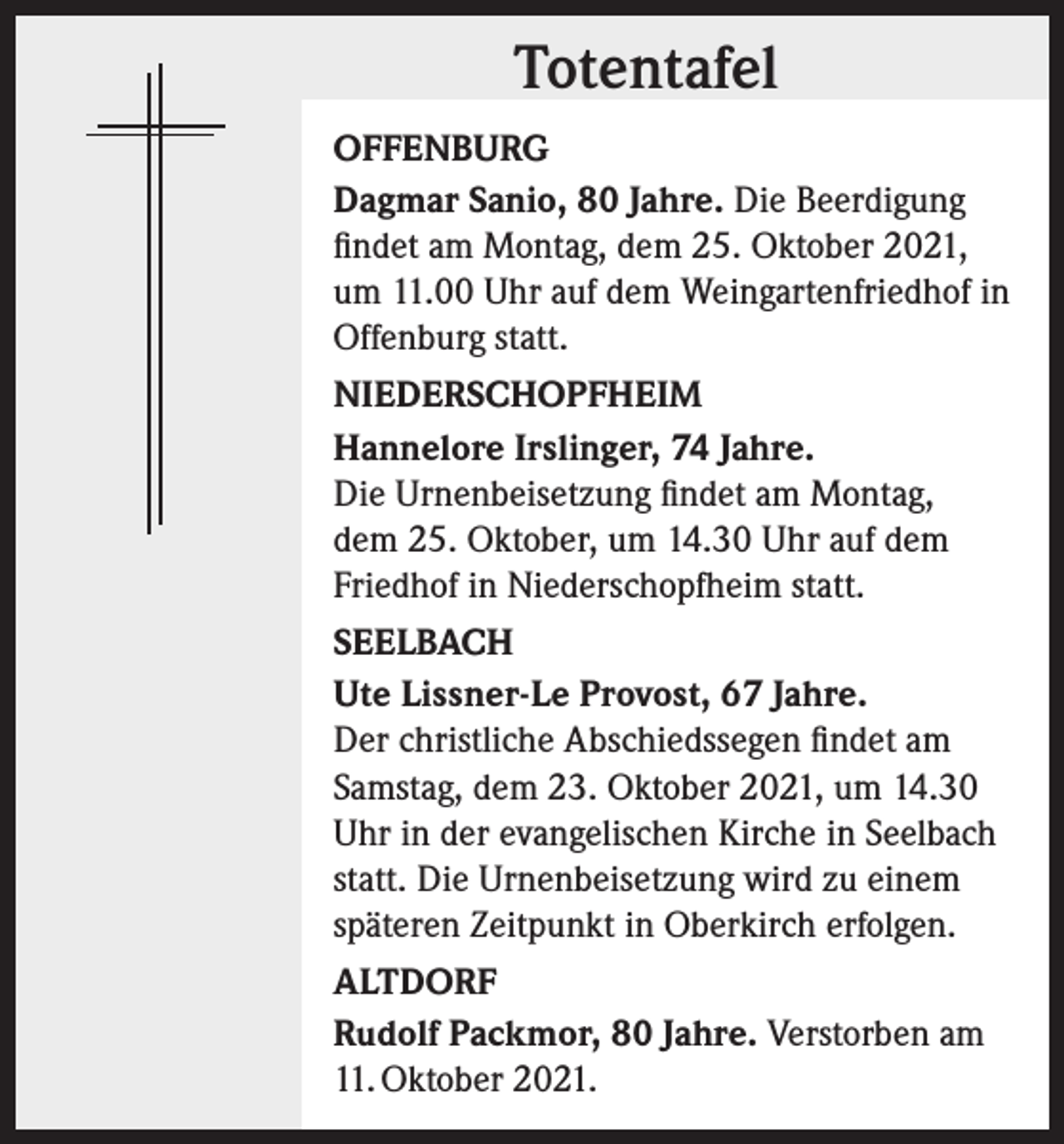 <p>Totentafel<br />Totentafel<br />OFFENBURG<br />Dagmar Sanio, 80 Jahre. Die Beerdigung<br />findet am Montag, dem 25. Oktober 2021,<br />um 11.00 Uhr auf dem Weingartenfriedhof in<br />Offenburg statt.<br />NIEDERSCHOPFHEIM<br />Hannelore Irslinger, 74 Jahre.<br />Die Urnenbeisetzung findet am Montag,<br />dem 25. Oktober, um 14.30 Uhr auf dem<br />Friedhof in Niederschopfheim statt.<br />SEELBACH<br />Ute Lissner-Le Provost, 67 Jahre.<br />Der christliche Abschiedssegen findet am<br />Samstag, dem 23. Oktober 2021, um 14.30<br />Uhr in der evangelischen Kirche in Seelbach<br />statt. Die Urnenbeisetzung wird zu einem<br />späteren Zeitpunkt in Oberkirch erfolgen.<br />ALTDORF<br />Rudolf Packmor, 80 Jahre. Verstorben am<br />11. Oktober 2021.</p>