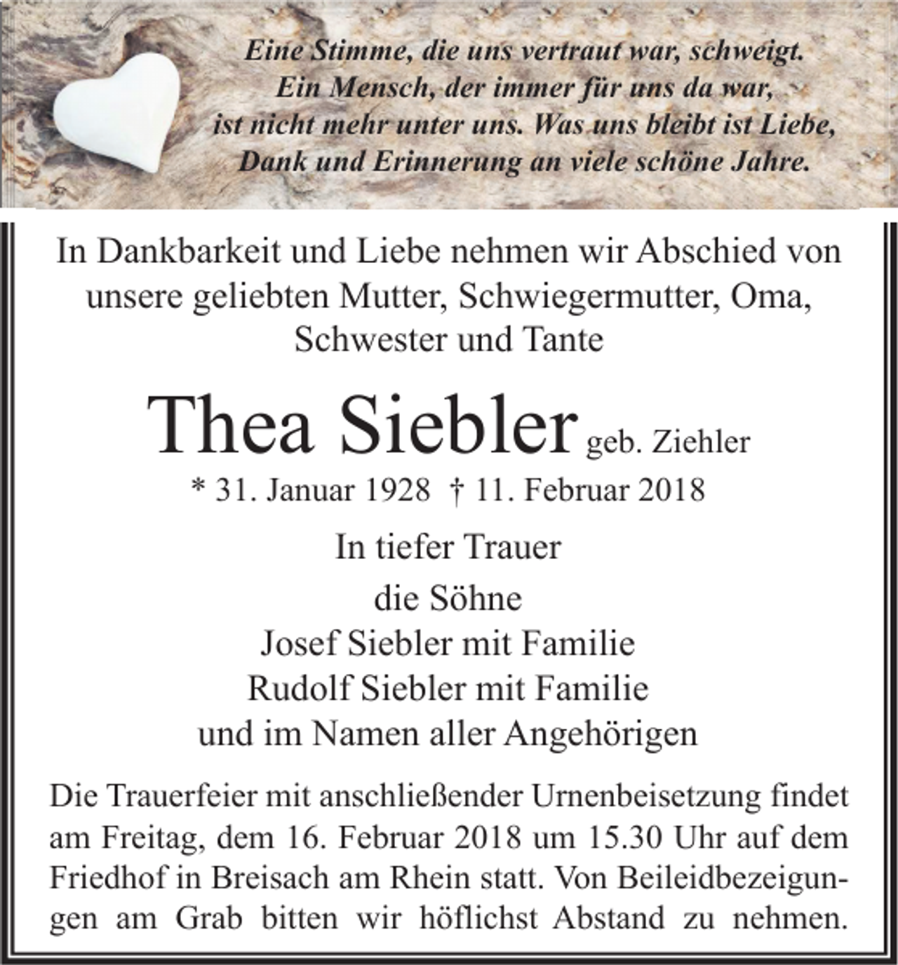 <p>Eine<br />Ei<br />n e Sti<br />Stimme,<br />m m e, didie<br />e uuns<br />ns vvertraut<br />ertr a ut wwar,<br />ar, sschweigt.<br />c h w ei gt.<br />Ei<br />n Mensch,<br />M e ns c h, dder<br />er i immer<br />m m er f für<br />ür uuns<br />ns dda<br />a wwar,<br />ar,<br />Ein<br />ist nicht<br />ni c ht mehr<br />m e hr unter<br />u nt er uns.<br />u ns. Was<br />W as uns<br />u ns bleibt<br />bl ei bt ist Liebe,<br />Li e b e,<br />D a n k uund<br />n d Eri<br />n n er u n g aan<br />n viviele<br />el e s schöne<br />c h ö n e JJahre.<br />a hr e.<br />Dank<br />Erinnerung</p><p>IInn Dankbarkeit<br />D a n k b ar k eit und<br />u n d Liebe<br />Li e b e nehmen<br />n e h m e n wir<br />wir Abschied<br />A bs c hi e d von<br />von<br />uunsere<br />ns er e ggeliebten<br />eli e bt e n Mutter,<br />M utt er, Schwiegermutter,<br />S c h wi e g er m utt er, Oma,<br />O m a,<br />S c h w est er uund<br />n d Tante<br />Ta nt e<br />Schwester</p><p>TThea<br />h e a Si<br />Siebler<br />e bl er</p><p>geb.<br />g e b. Ziehler<br />Zi e hl er<br />** 331.<br />1. JJanuar<br />a n u ar 11928<br />9 2 8 †† 111.<br />1. Februar<br />F e br u ar 22</p><p>IInn ti<br />tiefer<br />ef er Trauer<br />Tr a u er<br />die<br />di<br />e Söhne<br />S ö h ne<br />JJosef<br />os ef Siebler<br />Si e bl er mit<br />mit Familie<br />F a mili e<br />RRudolf<br />u d olf SiSiebler<br />e bl er mit<br />mit FFamilie<br />a mili e<br />und<br />aller<br />u n d iim<br />m Namen<br />N a m e n all<br />er Angehörigen<br />A n g e h öri g e n<br />Di e TrTrauerfeier<br />Die<br />a u erf ei er mit<br />mit aanschließender<br />ns c hli e ß e n d er Ur<br />Urnenbeisetzung<br />n e n b eis et z u n g fifindet<br />n d et<br />aamm Freitag,<br />Fr eit a g, dem<br />d e m 16.<br />1 6. Februar<br />F e br u ar 2018<br />2 0 1 8 um<br />u m 15.30<br />1 5. 3 0 Uhr<br />U hr aauf<br />uf dem<br />de m<br />Friedhof<br />Fri<br />e d h of iin<br />n Breisach<br />Br eis a c h aam<br />m Rhein<br />R h ei n ststatt.<br />att. Von<br />Vo n BeileidbezeigunB eil ei d b e z ei g u n bitten<br />ggen<br />e n aam<br />m Grab<br />Gr a b bitt<br />e n wir<br />wir hhöflichst<br />öfli c hst Abstand<br />A bst a n d zzu<br />u nnehmen.<br />e h m e n.</p>