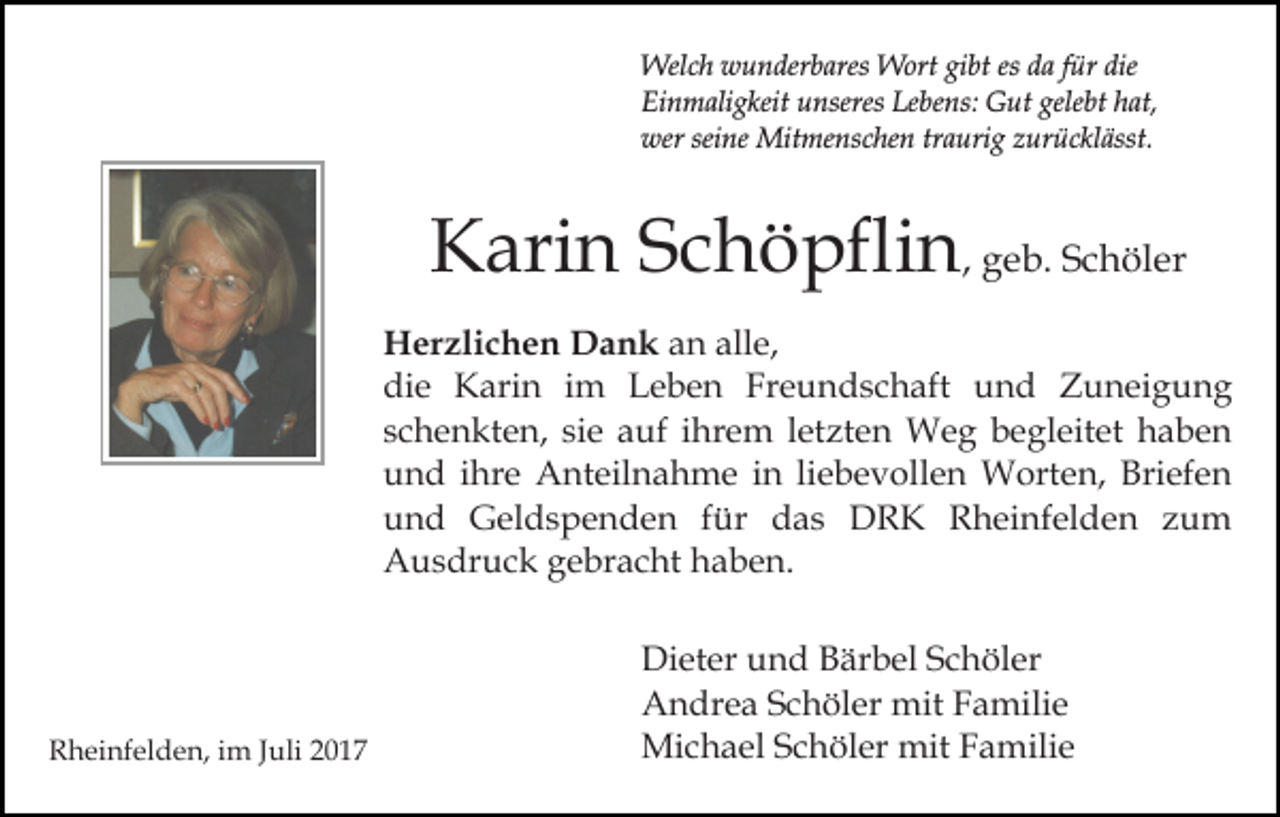 <p>Welch<br />Wel<br />c h wwunderbares<br />u n der b ares WWort<br />ort gibt<br />gi bt es<br />es da<br />d a für<br />f ür die<br />die<br />Ei<br />n m ali g keit uunseres<br />nseres Le<br />b e ns: Gut<br />G ut gelebt<br />gele bt hat,<br />h at,<br />Einmaligkeit<br />Lebens:<br />wersei<br />seine<br />wer<br />ne Mitmenschen<br />Mit me ns c he n t traurig<br />r a uri g zurücklässt.<br />z ur ü c kl ässt.</p><p>KKarin<br />ari n SSchöpflin<br />c h ö pfli n , geb.<br />g e b. Schöler<br />S c h öl er<br />H er zli c h e n DDank<br />Herzlichen<br />a n k an<br />a n all<br />alle,<br />e,<br />die<br />di<br />e Karin<br />K ari n iim<br />m LLeben<br />e b e n Freundschaft<br />Fr e u n d s c h aft und<br />u n d Zuneigung<br />Z u n ei g u n g<br />schenkten,<br />siee auf<br />letzten<br />s c h e n kt e n, si<br />a uf iihrem<br />hr e m l et<br />zt e n Weg<br />W e g b begleitet<br />e gl eit et haben<br />ha be n<br />und<br />u n d iihre<br />hr e Anteilnahme<br />A nt eil n a h m e in<br />i n liebevollen<br />li e b e v oll e n Worten,<br />W ort e n, Briefen<br />Bri ef e n<br />uund<br />n d Geldspenden<br />G el d s p e n d e n ffür<br />ür das<br />d a s DRK<br />D R K Rheinfelden<br />R h ei nf el de n zum<br />zu m<br />AAusdruck<br />u s dr u c k ggebracht<br />e br a c ht hhaben.<br />a b e n.</p><p>RRheinfelden,<br />h ei nf el d e n, i im<br />m J Juli<br />uli 22017<br />0 17</p><p>Di et er uund<br />Dieter<br />n d BBärbel<br />är b el SSchöler<br />c h ö l er<br />AAndrea<br />n dr e a SSchöler<br />c h öl er mit<br />mit FFamilie<br />a m ili e<br />Mi<br />c h a el S Schöler<br />c h öl er mit<br />a mili e<br />Michael<br />mitF Familie</p>