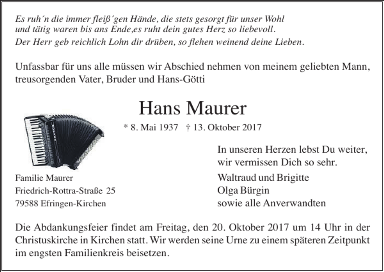 <p>Es ruh´n die immer fleiß´gen Hände, die stets gesorgt für unser Wohl<br />und tätig waren bis ans Ende,es ruht dein gutes Herz so liebevoll.<br />Der Herr geb reichlich Lohn dir drüben, so flehen weinend deine Lieben.</p><p>Unfassbar für uns alle müssen wir Abschied nehmen von meinem geliebten Mann,<br />treusorgenden Vater, Bruder und Hans-Götti</p><p>Hans Maurer<br />* 8. Mai 1937 † 13. Oktober 2017</p><p>Familie Maurer<br />Friedrich-Rottra-Straße 25<br />79588 Efringen-Kirchen</p><p>In unseren Herzen lebst Du weiter,<br />wir vermissen Dich so sehr.<br />Waltraud und Brigitte<br />Olga Bürgin<br />sowie alle Anverwandten</p><p>Die Abdankungsfeier findet am Freitag, den 20. Oktober 2017 um 14 Uhr in der<br />Christuskirche in Kirchen statt. Wir werden seine Urne zu einem späteren Zeitpunkt<br />im engsten Familienkreis beisetzen.</p>