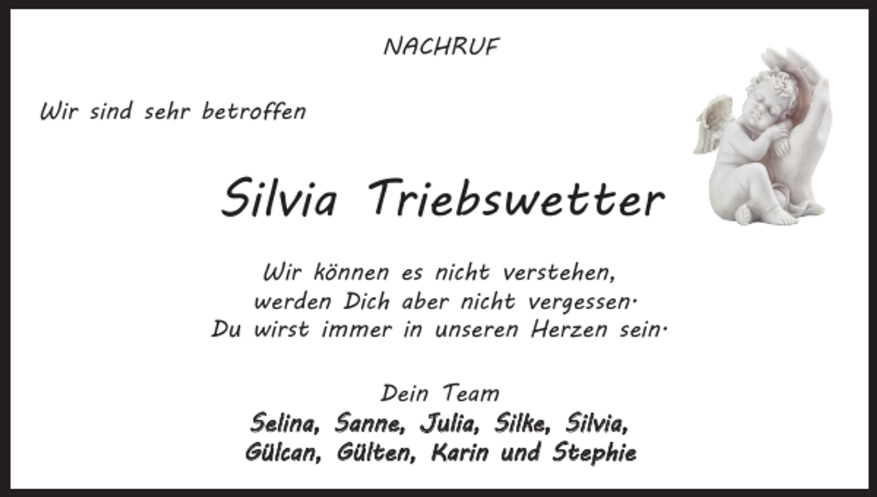 <p>NACHRUF<br />Wir sind sehr betroffen</p><p>Silvia Triebswetter<br />Wir können es nicht verstehen,<br />werden Dich aber nicht vergessen.<br />Du wirst immer in unseren Herzen sein.<br />Dein Team<br />Selina, Sanne, Julia, Silke, Silvia,<br />Gülcan, Gülten, Karin und Stephie</p>