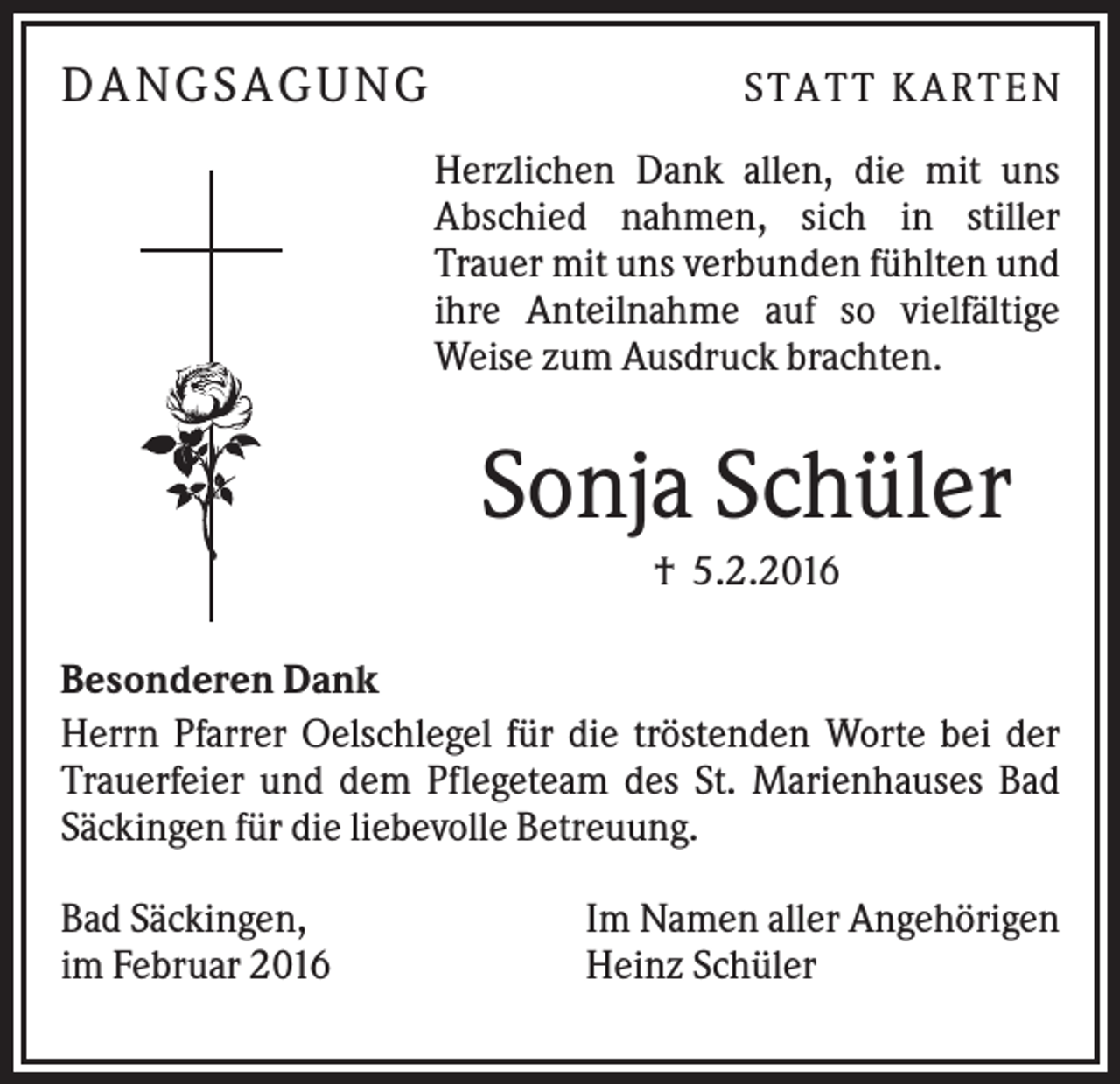 <p>DA N GS A GU N G</p><p>S TA TT K A RTEN<br />Herzlichen Dank allen, die mit uns<br />Abschied nahmen, sich in stiller<br />Trauer mit uns verbunden fühlten und<br />ihre Anteilnahme auf so vielfältige<br />Weise zum Ausdruck brachten.</p><p>Sonja Schüler<br />† 5.2.2016<br />Besonderen Dank<br />Herrn Pfarrer Oelschlegel für die tröstenden Worte bei der<br />Trauerfeier und dem Pflegeteam des St. Marienhauses Bad<br />Säckingen für die liebevolle Betreuung.<br />Bad Säckingen,<br />im Februar 2016</p><p>Im Namen aller Angehörigen<br />Heinz Schüler</p>