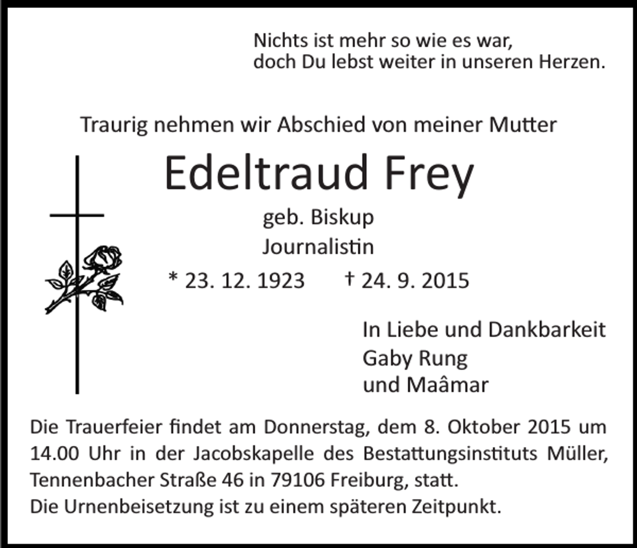 <p>Nichts ist mehr so wie es war,<br />doch Du lebst weiter in unseren Herzen.</p><p>Traurig nehmen wir Abschied von meiner Mu�er</p><p>Edeltraud Frey<br />geb. Biskup<br />Journalis�n<br />* 23. 12. 1923<br />† 24. 9. 2015<br />In Liebe und Dankbarkeit<br />Gaby Rung<br />und Maâmar<br />Die Trauerfeier ﬁndet am Donnerstag, dem 8. Oktober 2015 um<br />14.00 Uhr in der Jacobskapelle des Besta�ungsins�tuts Müller,<br />Tennenbacher Straße 46 in 79106 Freiburg, sta�.<br />Die Urnenbeisetzung ist zu einem späteren Zeitpunkt.</p>