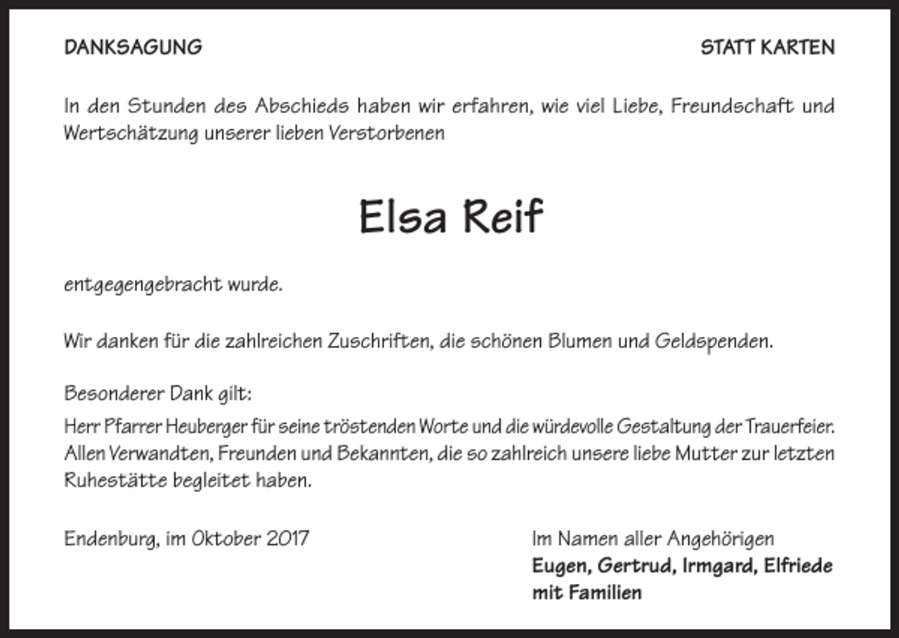 <p>DANKSAGUNG</p><p>STATT KARTEN</p><p>In den Stunden des Abschieds haben wir erfahren, wie viel Liebe, Freundschaft und<br />Wertschätzung unserer lieben Verstorbenen</p><p>Elsa Reif<br />entgegengebracht wurde.<br />Wir danken für die zahlreichen Zuschriften, die schönen Blumen und Geldspenden.<br />Besonderer Dank gilt:<br />Herr Pfarrer Heuberger für seine tröstenden Worte und die würdevolle Gestaltung der Trauerfeier.<br />Allen Verwandten, Freunden und Bekannten, die so zahlreich unsere liebe Mutter zur letzten<br />Ruhestätte begleitet haben.<br />Endenburg, im Oktober 2017 Im Namen aller Angehörigen<br />Eugen, Gertrud, Irmgard, Elfriede<br />mit Familien</p>