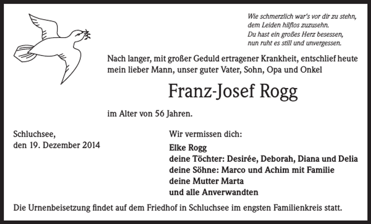 <p>Wie schmerzlich war‘s vor dir zu stehn,<br />dem Leiden hilflos zuzusehn.<br />Du hast ein großes Herz besessen,<br />nun ruht es still und unvergessen.</p><p>Nach langer, mit großer Geduld ertragener Krankheit, entschlief heute<br />mein lieber Mann, unser guter Vater, Sohn, Opa und Onkel</p><p>Franz-Josef Rogg<br />im Alter von 56 Jahren.<br />Schluchsee,<br />den 19. Dezember 2014</p><p>Wir vermissen dich:<br />Elke Rogg<br />deine Töchter: Desirée, Deborah, Diana und Delia<br />deine Söhne: Marco und Achim mit Familie<br />deine Mutter Marta<br />und alle Anverwandten</p><p>Die Urnenbeisetzung findet auf dem Friedhof in Schluchsee im engsten Familienkreis statt.</p>