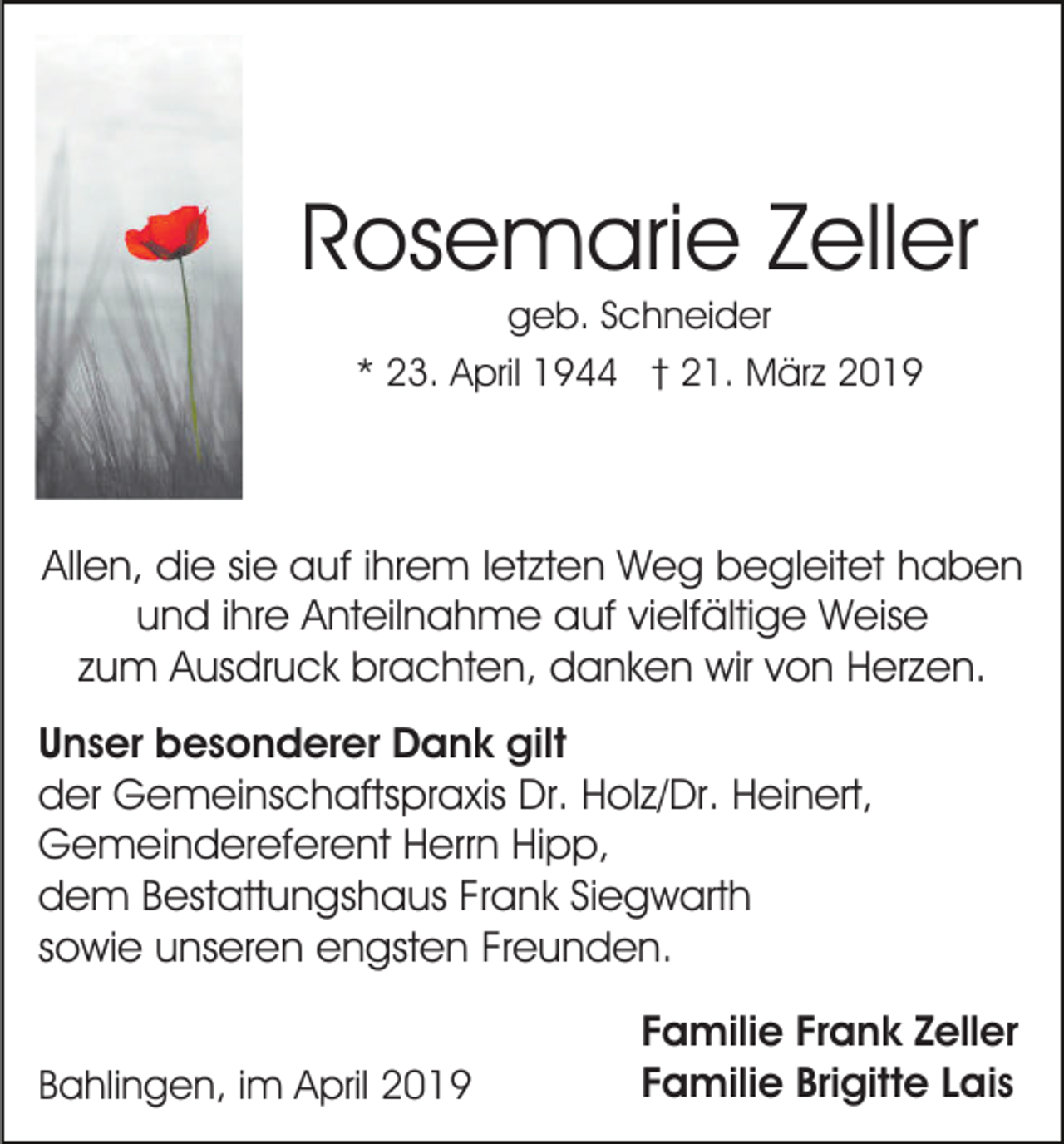 <p>Rosemarie Zeller<br />geb. Schneider<br />* 23. April 1944 † 21. März 2019</p><p>Allen, die sie auf ihrem letzten Weg begleitet haben<br />und ihre Anteilnahme auf vielfältige Weise<br />zum Ausdruck brachten, danken wir von Herzen.<br />Unser besonderer Dank gilt<br />der Gemeinschaftspraxis Dr. Holz/Dr. Heinert,<br />Gemeindereferent Herrn Hipp,<br />dem Bestattungshaus Frank Siegwarth<br />sowie unseren engsten Freunden.<br />Bahlingen, im April 2019</p><p>Familie Frank Zeller<br />Familie Brigitte Lais</p>
