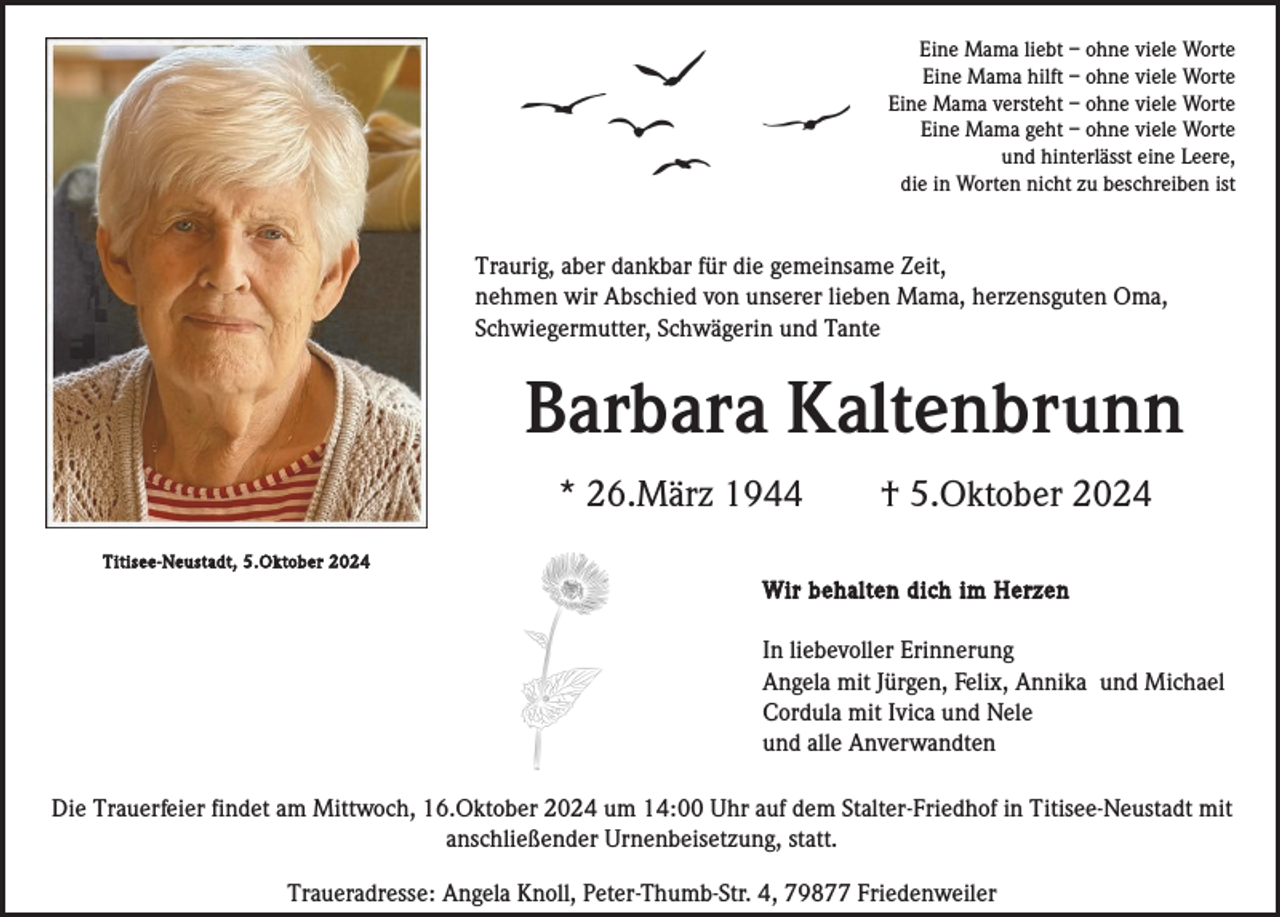 <p>Eine Mama liebt – ohne viele Worte<br />Eine Mama hilft – ohne viele Worte<br />Eine Mama versteht – ohne viele Worte<br />Eine Mama geht – ohne viele Worte<br />und hinterlässt eine Leere,<br />die in Worten nicht zu beschreiben ist</p><p>Traurig, aber dankbar für die gemeinsame Zeit,<br />nehmen wir Abschied von unserer lieben Mama, herzensguten Oma,<br />Schwiegermutter, Schwägerin und Tante</p><p>Barbara Kaltenbrunn<br />* 26.März 1944</p><p>† 5.Oktober 2024</p><p>Titisee-Neustadt, 5.Oktober 2024</p><p>Wir behalten dich im Herzen</p><p>In liebevoller Erinnerung<br />Angela mit Jürgen, Felix, Annika und Michael<br />Cordula mit Ivica und Nele<br />und alle Anverwandten<br />Die Trauerfeier findet am Mittwoch, 16.Oktober 2024 um 14:00 Uhr auf dem Stalter-Friedhof in Titisee-Neustadt mit<br />anschließender Urnenbeisetzung, statt.<br />Traueradresse: Angela Knoll, Peter-Thumb-Str. 4, 79877 Friedenweiler</p>