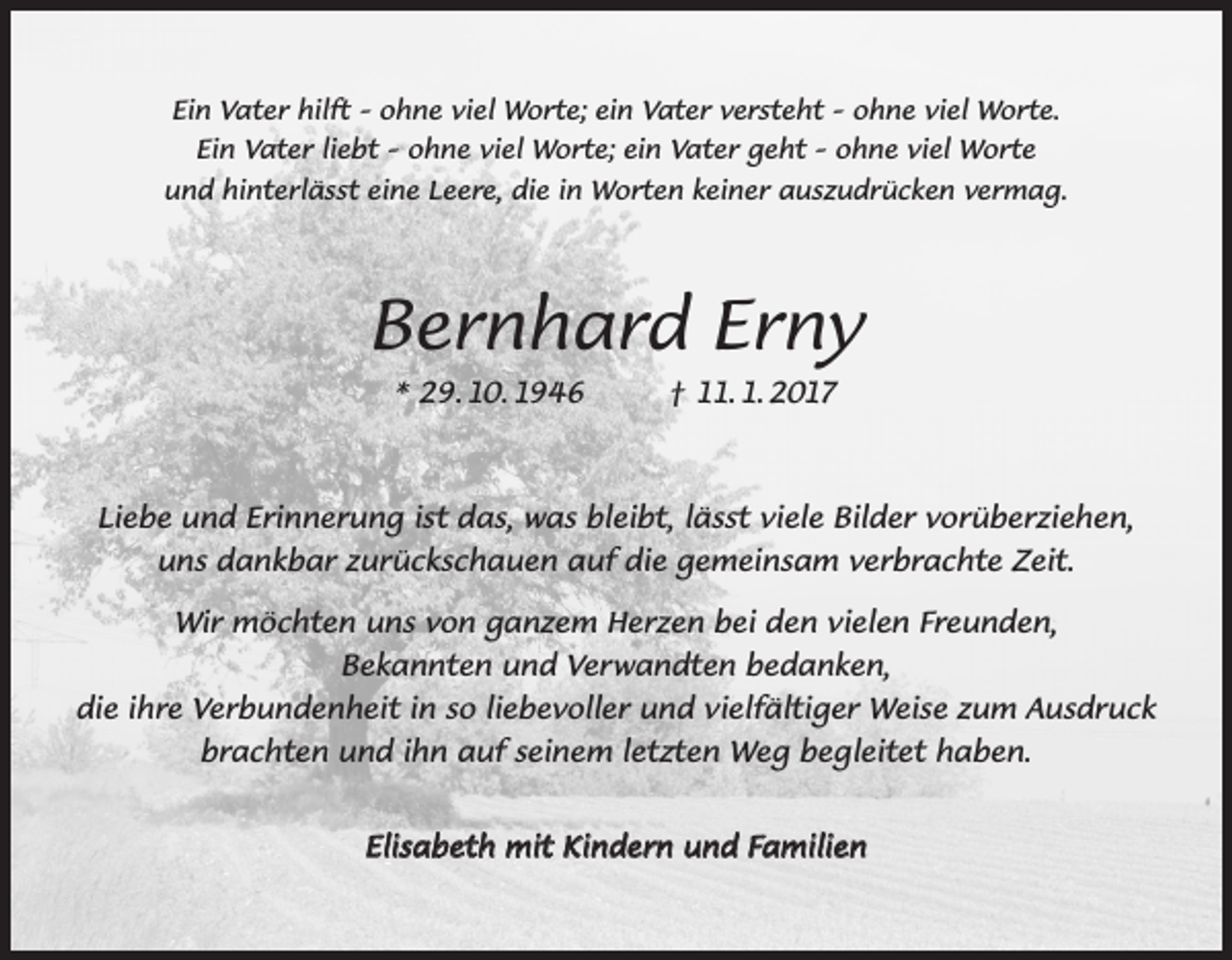 <p>Ein Vater hilft – ohne viel Worte; ein Vater versteht – ohne viel Worte.<br />Ein Vater liebt – ohne viel Worte; ein Vater geht – ohne viel Worte<br />und hinterlässt eine Leere, die in Worten keiner auszudrücken vermag.</p><p>Bernhard Erny<br />* 29. 10. 1946</p><p>† 11. 1. 2017</p><p>Liebe und Erinnerung ist das, was bleibt, lässt viele Bilder vorüberziehen,<br />uns dankbar zurückschauen auf die gemeinsam verbrachte Zeit.<br />Wir möchten uns von ganzem Herzen bei den vielen Freunden,<br />Bekannten und Verwandten bedanken,<br />die ihre Verbundenheit in so liebevoller und vielfältiger Weise zum Ausdruck<br />brachten und ihn auf seinem letzten Weg begleitet haben.<br />Elisabeth mit Kindern und Familien</p>