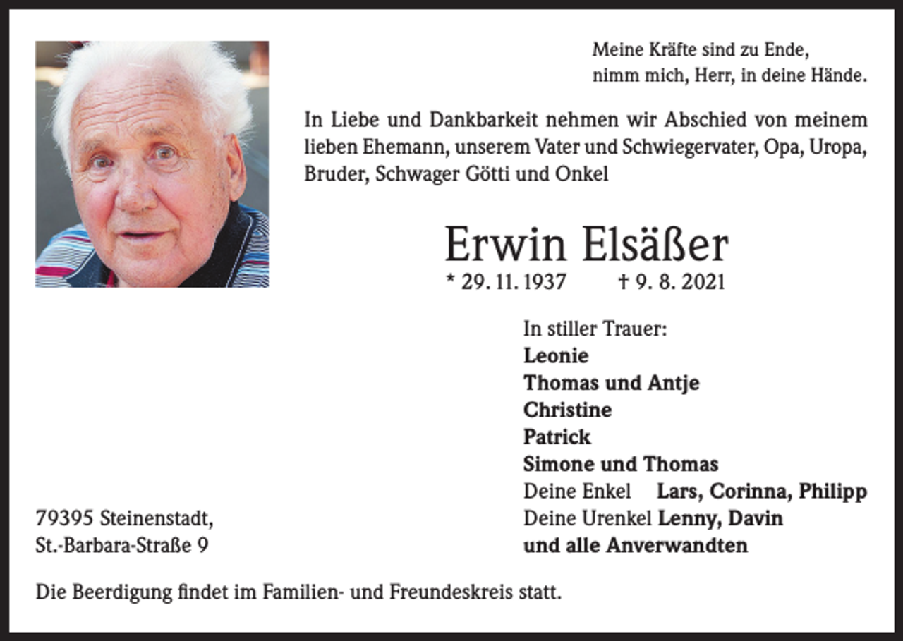 <p>Meine Kräfte sind zu Ende,<br />nimm mich, Herr, in deine Hände.</p><p>In Liebe und Dankbarkeit nehmen wir Abschied von meinem<br />lieben Ehemann, unserem Vater und Schwiegervater, Opa, Uropa,<br />Bruder, Schwager Götti und Onkel</p><p>Erwin Elsäßer<br />* 29. 11. 1939395 Steinenstadt,<br />St.-Barbara-Straße 9</p><p>† 9. 8. 2021</p><p>In stiller Trauer:<br />Leonie<br />Thomas und Antje<br />Christine<br />Patrick<br />Simone und Thomas<br />Deine Enkel Lars, Corinna, Philipp<br />Deine Urenkel Lenny, Davin<br />und alle Anverwandten</p><p>Die Beerdigung findet im Familien- und Freundeskreis statt.</p>