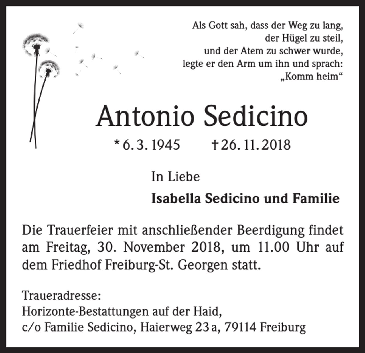 <p>Als Gott sah, dass der Weg zu lang,<br />der Hügel zu steil,<br />und der Atem zu schwer wurde,<br />legte er den Arm um ihn und sprach:<br />„Komm heim“</p><p>Antonio Sedicino<br />* 6. 3. 1945 † 26. 11. 2018<br />In Liebe<br />Isabella Sedicino und Familie<br />Die Trauerfeier mit anschließender Beerdigung findet<br />am Freitag, 30. November 2018, um 11.00 Uhr auf<br />dem Friedhof Freiburg-St. Georgen statt.<br />Traueradresse:<br />Horizonte-Bestattungen auf der Haid,<br />c/o Familie Sedicino, Haierweg 23 a, 79114 Freiburg</p>