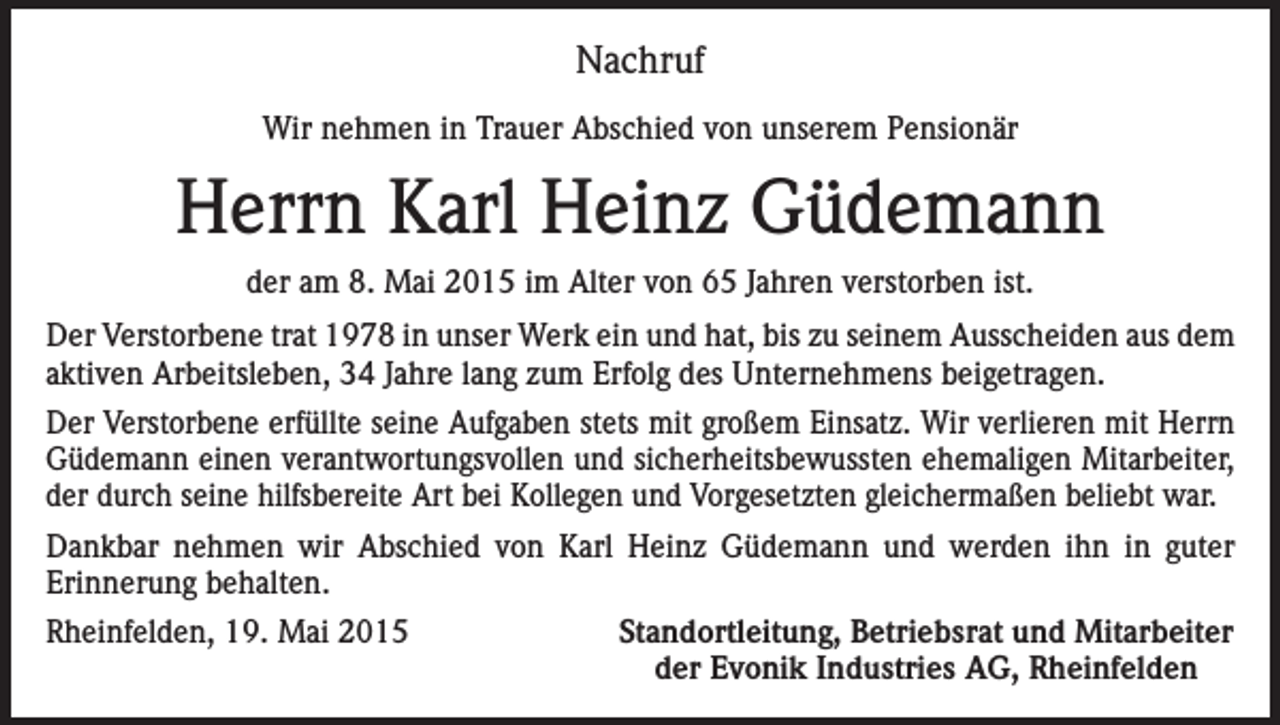 <p>Nachruf<br />Wir nehmen in Trauer Abschied von unserem Pensionär</p><p>Herrn Karl Heinz Güdemann<br />der am 8. Mai 2015 im Alter von 65 Jahren verstorben ist.<br />Der Verstorbene trat 1978 in unser Werk ein und hat, bis zu seinem Ausscheiden aus dem<br />aktiven Arbeitsleben, 34 Jahre lang zum Erfolg des Unternehmens beigetragen.<br />Der Verstorbene erfüllte seine Aufgaben stets mit großem Einsatz. Wir verlieren mit Herrn<br />Güdemann einen verantwortungsvollen und sicherheitsbewussten ehemaligen Mitarbeiter,<br />der durch seine hilfsbereite Art bei Kollegen und Vorgesetzten gleichermaßen beliebt war.<br />Dankbar nehmen wir Abschied von Karl Heinz Güdemann und werden ihn in guter<br />Erinnerung behalten.<br />Rheinfelden, 19. Mai 2015</p><p>Standortleitung, Betriebsrat und Mitarbeiter<br />der Evonik Industries AG, Rheinfelden</p>