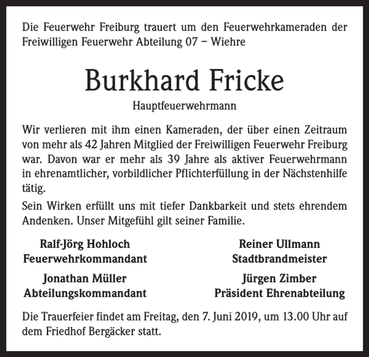 <p>Die Feuerwehr Freiburg trauert um den Feuerwehrkameraden der<br />Freiwilligen Feuerwehr Abteilung 07 – Wiehre</p><p>Burkhard Fricke<br />Hauptfeuerwehrmann<br />Wir verlieren mit ihm einen Kameraden, der über einen Zeitraum<br />von mehr als 42 Jahren Mitglied der Freiwilligen Feuerwehr Freiburg<br />war. Davon war er mehr als 39 Jahre als aktiver Feuerwehrmann<br />in ehrenamtlicher, vorbildlicher Pflichterfüllung in der Nächstenhilfe<br />tätig.<br />Sein Wirken erfüllt uns mit tiefer Dankbarkeit und stets ehrendem<br />Andenken. Unser Mitgefühl gilt seiner Familie.<br />Ralf-Jörg Hohloch<br />Feuerwehrkommandant</p><p>Reiner Ullmann<br />Stadtbrandmeister</p><p>Jonathan Müller<br />Abteilungskommandant</p><p>Jürgen Zimber<br />Präsident Ehrenabteilung</p><p>Die Trauerfeier findet am Freitag, den 7. Juni 2019, um 13.00 Uhr auf<br />dem Friedhof Bergäcker statt.</p>