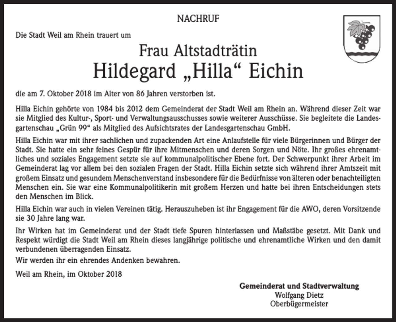 <p>NACHRUF<br />Die Stadt Weil am Rhein trauert um</p><p>Frau Altstadträtin</p><p>Hildegard „Hilla“ Eichin<br />die am 7. Oktober 2018 im Alter von 86 Jahren verstorben ist.<br />Hilla Eichin gehörte von 1984 bis 2012 dem Gemeinderat der Stadt Weil am Rhein an. Während dieser Zeit war<br />sie Mitglied des Kultur-, Sport- und Verwaltungsausschusses sowie weiterer Ausschüsse. Sie begleitete die Landesgartenschau „Grün 99“ als Mitglied des Aufsichtsrates der Landesgartenschau GmbH.<br />Hilla Eichin war mit ihrer sachlichen und zupackenden Art eine Anlaufstelle für viele Bürgerinnen und Bürger der<br />Stadt. Sie hatte ein sehr feines Gespür für ihre Mitmenschen und deren Sorgen und Nöte. Ihr großes ehrenamt­<br />liches und soziales Engagement setzte sie auf kommunalpolitischer Ebene fort. Der Schwerpunkt ihrer Arbeit im<br />Gemeinderat lag vor allem bei den sozialen Fragen der Stadt. Hilla Eichin setzte sich während ihrer Amtszeit mit<br />großem Einsatz und gesundem Menschenverstand insbesondere für die Bedürfnisse von älteren oder ­benachteiligten<br />Menschen ein. Sie war eine Kommunalpolitikerin mit großem Herzen und hatte bei ihren Entscheidungen stets<br />den Menschen im Blick.<br />Hilla Eichin war auch in vielen Vereinen tätig. Herauszuheben ist ihr Engagement für die AWO, deren ­Vorsitzende<br />sie 30 Jahre lang war.<br />Ihr Wirken hat im Gemeinderat und der Stadt tiefe Spuren hinterlassen und Maßstäbe gesetzt. Mit Dank und<br />Respekt würdigt die Stadt Weil am Rhein dieses langjährige politische und ehrenamtliche Wirken und den damit<br />verbundenen überragenden Einsatz.<br />Wir werden ihr ein ehrendes Andenken bewahren.<br />Weil am Rhein, im Oktober 2018<br />Gemeinderat und Stadtverwaltung<br />Wolfgang Dietz<br />Oberbügermeister</p>