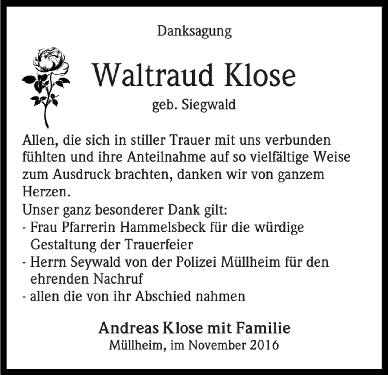 <p>Danksagung</p><p>Waltraud Klose<br />geb. Siegwald<br />Allen, die sich in stiller Trauer mit uns verbunden<br />fühlten und ihre Anteilnahme auf so vielfältige Weise<br />zum Ausdruck brachten, danken wir von ganzem<br />Herzen.<br />Unser ganz besonderer Dank gilt:<br />- Frau Pfarrerin Hammelsbeck für die würdige<br />Gestaltung der Trauerfeier<br />- Herrn Seywald von der Polizei Müllheim für den<br />ehrenden Nachruf<br />- allen die von ihr Abschied nahmen<br />Andreas Klose mit Familie<br />Müllheim, im November 2016</p>
