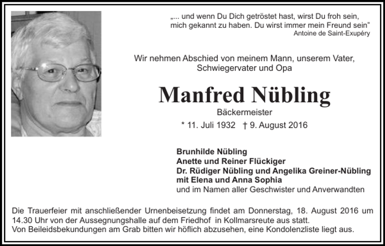 <p>„... und wenn Du Dich getröstet hast, wirst Du froh sein,<br />mich gekannt zu haben. Du wirst immer mein Freund sein”<br />Antoine de Saint-Exupéry</p><p>Wir nehmen Abschied von meinem Mann, unserem Vater,<br />Schwiegervater und Opa</p><p>Manfred Nübling<br />Bäckermeister<br />* 11. Juli 1932 † 9. August 2016</p><p>Brunhilde Nübling<br />Anette und Reiner Flückiger<br />Dr. Rüdiger Nübling und Angelika Greiner-Nübling<br />mit Elena und Anna Sophia<br />und im Namen aller Geschwister und Anverwandten<br />Die Trauerfeier mit anschließender Urnenbeisetzung findet am Donnerstag, 18. August 2016 um<br />14.30 Uhr von der Aussegnungshalle auf dem Friedhof in Kollmarsreute aus statt.<br />Von Beileidsbekundungen am Grab bitten wir höflich abzusehen, eine Kondolenzliste liegt aus.</p>