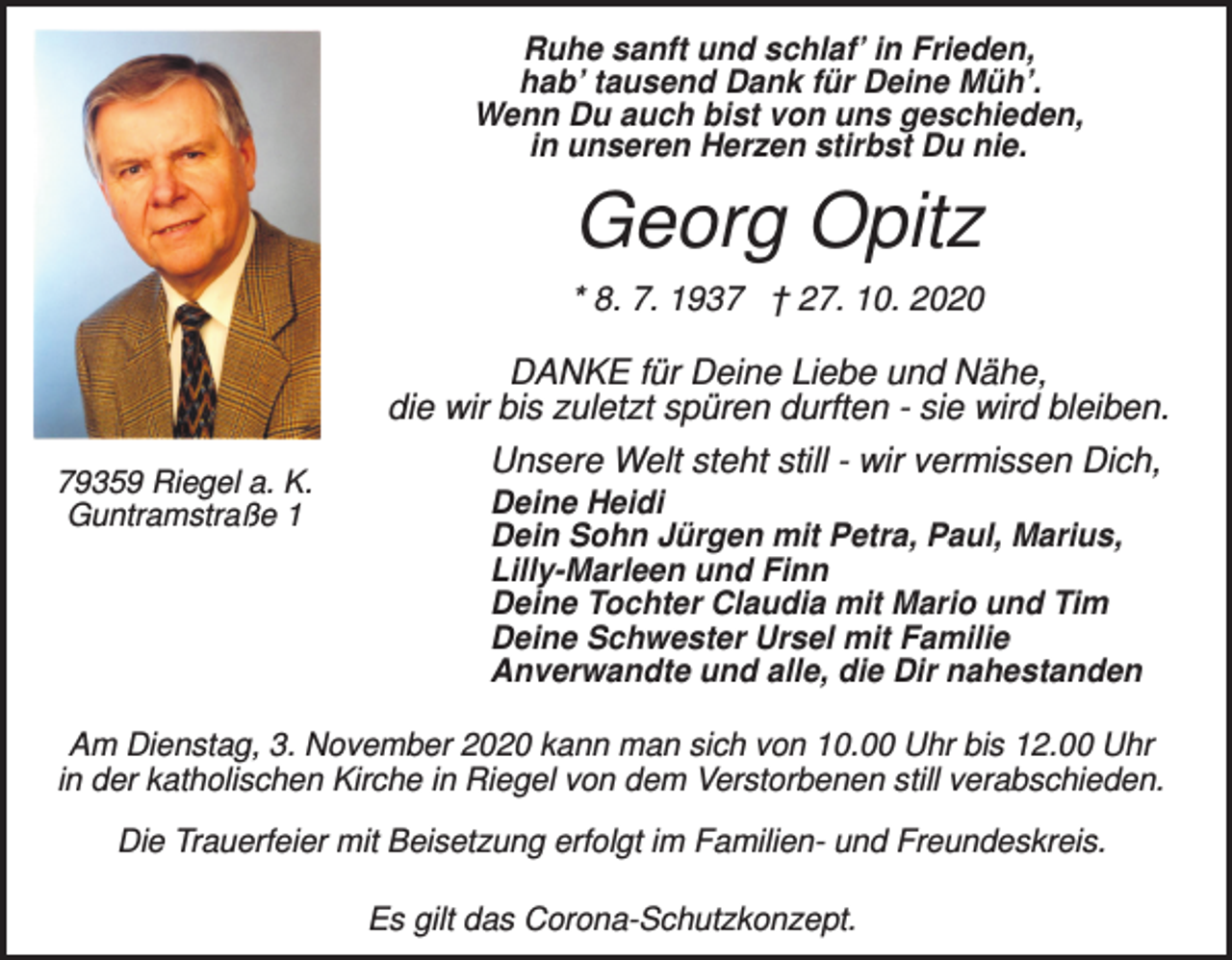 <p>Ruhe sanft und schlaf’ in Frieden,<br />hab’ tausend Dank für Deine Müh’.<br />Wenn Du auch bist von uns geschieden,<br />in unseren Herzen stirbst Du nie.</p><p>Georg Opitz<br />* 8. 7. 1937 † 27. 10. 2020</p><p>79359 Riegel a. K.<br />Guntramstraße 1</p><p>DANKE für Deine Liebe und Nähe,<br />die wir bis zuletzt spüren durften - sie wird bleiben.<br />Unsere Welt steht still - wir vermissen Dich,<br />Deine Heidi<br />Dein Sohn Jürgen mit Petra, Paul, Marius,<br />Lilly-Marleen und Finn<br />Deine Tochter Claudia mit Mario und Tim<br />Deine Schwester Ursel mit Familie<br />Anverwandte und alle, die Dir nahestanden</p><p>Am Dienstag, 3. November 2020 kann man sich von 10.00 Uhr bis 12.00 Uhr<br />in der katholischen Kirche in Riegel von dem Verstorbenen still verabschieden.<br />Die Trauerfeier mit Beisetzung erfolgt im Familien- und Freundeskreis.<br />Es gilt das Corona-Schutzkonzept.</p>
