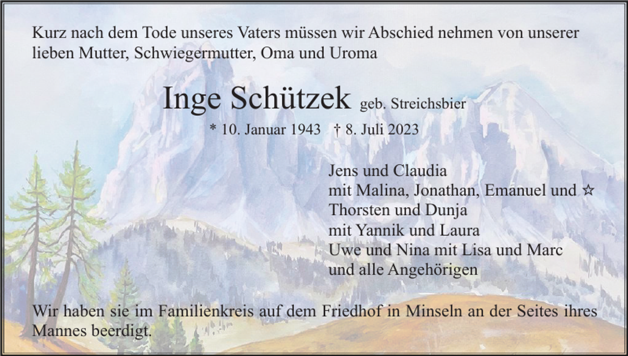 <p>Kurz nach dem Tode unseres Vaters müssen wir Abschied nehmen von unserer<br />lieben Mutter, Schwiegermutter, Oma und Uroma</p><p>Inge Schützek geb. Streichsbier<br />* 10. Januar 1943 † 8. Juli 2023</p><p>Jens und Claudia<br />mit Malina, Jonathan, Emanuel und ☆<br />Thorsten und Dunja<br />mit Yannik und Laura<br />Uwe und Nina mit Lisa und Marc<br />und alle Angehörigen<br />Wir haben sie im Familienkreis auf dem Friedhof in Minseln an der Seites ihres<br />Mannes beerdigt.</p>