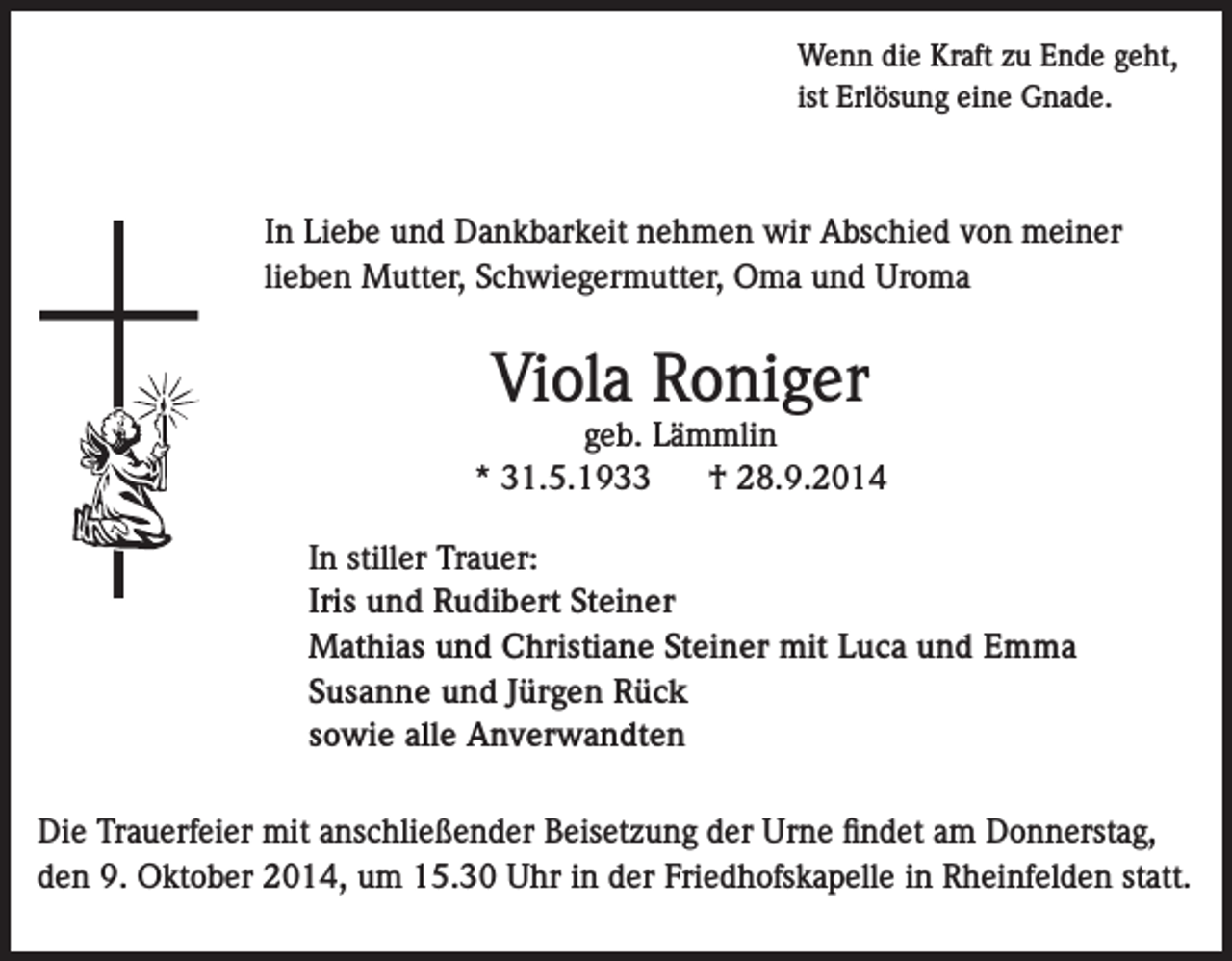<p>Wenn die Kraft zu Ende geht,<br />ist Erlösung eine Gnade.</p><p>In Liebe und Dankbarkeit nehmen wir Abschied von meiner<br />lieben Mutter, Schwiegermutter, Oma und Uroma</p><p>Viola Roniger</p><p>geb. Lämmlin<br />* 31.5.1933<br />† 28.9.2014<br />In stiller Trauer:<br />Iris und Rudibert Steiner<br />Mathias und Christiane Steiner mit Luca und Emma<br />Susanne und Jürgen Rück<br />sowie alle Anverwandten<br />Die Trauerfeier mit anschließender Beisetzung der Urne findet am Donnerstag,<br />den 9. Oktober 2014, um 15.30 Uhr in der Friedhofskapelle in Rheinfelden statt.</p>