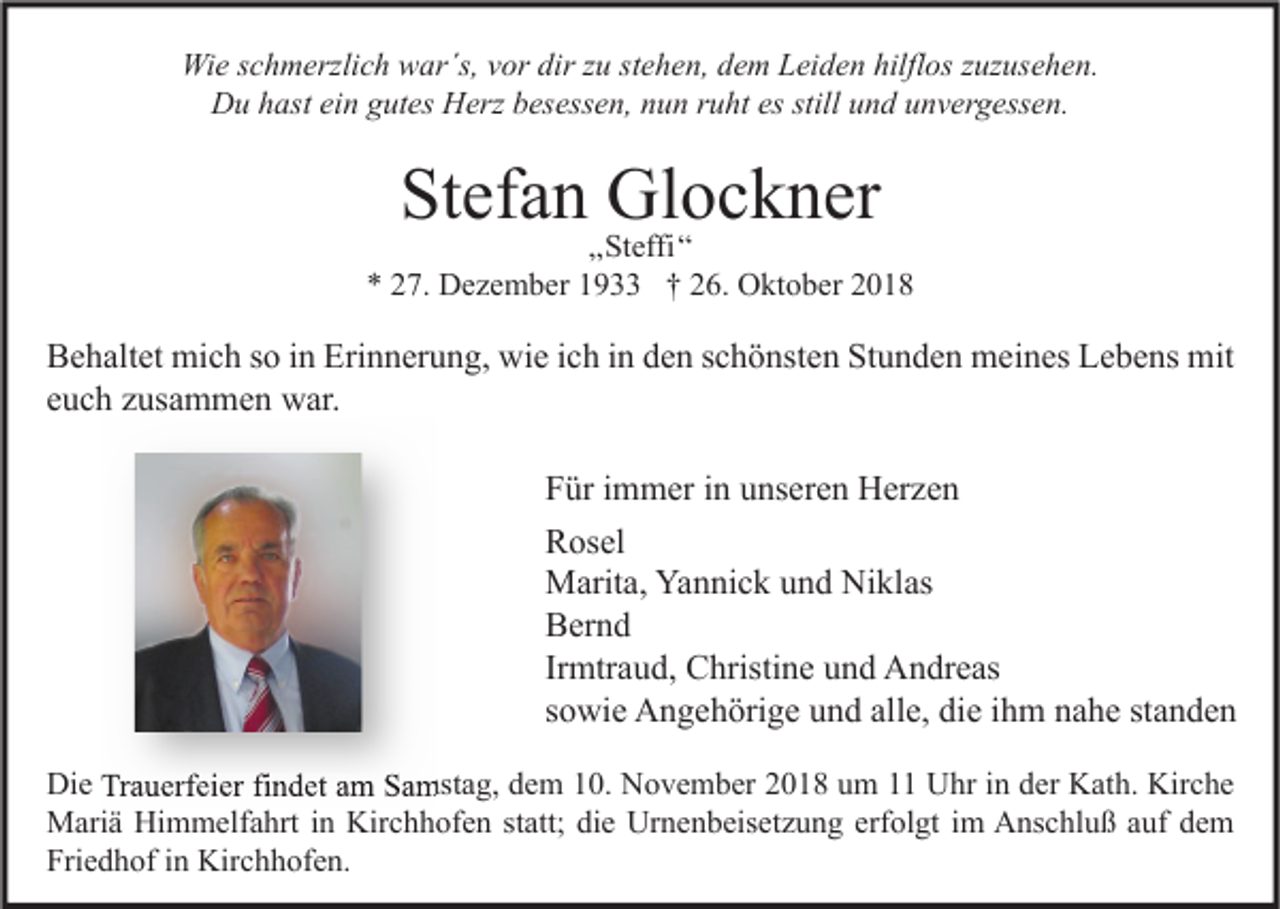 <p>Wie schmerzlich war´s, vor dir zu stehen, dem Leiden hilflos zuzusehen.<br />Du hast ein gutes Herz besessen, nun ruht es still und unvergessen.</p><p>Stefan Glockner</p><p>„Steffi“<br />* 27. Dezember 1933 † 26. Oktober 2018</p><p>Behaltet mich so in Erinnerung, wie ich in den schönsten Stunden meines Lebens mit<br />euch zusammen war.<br />Für immer in unseren Herzen<br />Rosel<br />Marita, Yannick und Niklas<br />Bernd<br />Irmtraud, Christine und Andreas<br />sowie Angehörige und alle, die ihm nahe standen<br />Die Trauerfeier findet am Samstag, dem 10. November 2018 um 11 Uhr in der Kath. Kirche<br />Mariä Himmelfahrt in Kirchhofen statt; die Urnenbeisetzung erfolgt im Anschluß auf dem<br />Friedhof in Kirchhofen.</p>