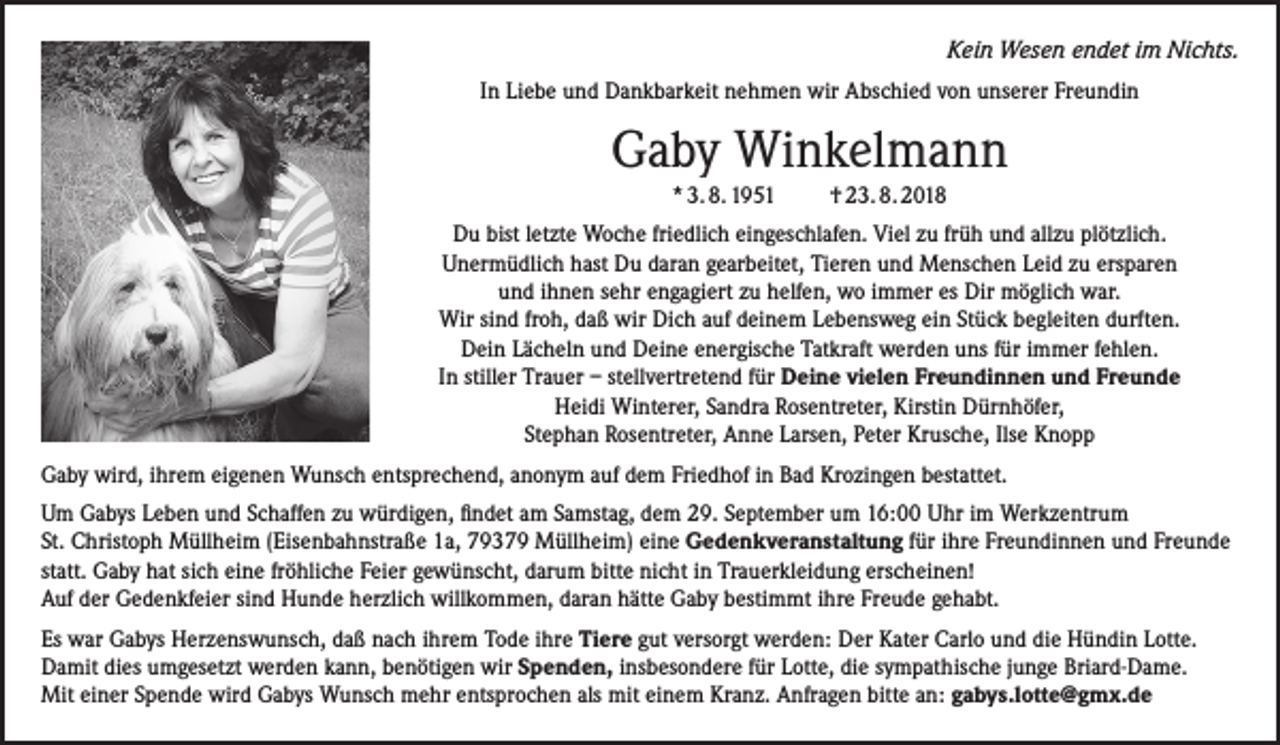 <p>­Kein Wesen endet im Nichts.<br />In Liebe und Dankbarkeit nehmen wir Abschied von unserer Freundin</p><p>Gaby Winkelmann<br />* 3. 8. 1951</p><p>† 23. 8. 2018</p><p>Du bist letzte Woche friedlich eingeschlafen. Viel zu früh und allzu plötzlich.<br />Unermüdlich hast Du daran gearbeitet, Tieren und Menschen Leid zu ersparen<br />und ihnen sehr engagiert zu helfen, wo immer es Dir möglich war.<br />Wir sind froh, daß wir Dich auf deinem Lebensweg ein Stück begleiten durften.<br />Dein Lächeln und Deine energische Tatkraft werden uns für immer fehlen.<br />In stiller Trauer – stellvertretend für Deine vielen Freundinnen und Freunde<br />Heidi Winterer, Sandra Rosentreter, Kirstin Dürnhöfer,<br />Stephan Rosentreter, Anne Larsen, Peter Krusche, Ilse Knopp<br />Gaby wird, ihrem eigenen Wunsch entsprechend, anonym auf dem Friedhof in Bad Krozingen bestattet.<br />Um Gabys Leben und Schaffen zu würdigen, findet am Samstag, dem 29. September um 16:00 Uhr im Werkzentrum<br />St. Christoph Müllheim (Eisenbahnstraße 1a, 79379 Müllheim) eine Gedenkveranstaltung für ihre Freundinnen und Freunde<br />statt. Gaby hat sich eine fröhliche Feier gewünscht, darum bitte nicht in Trauerkleidung erscheinen!<br />Auf der Gedenkfeier sind Hunde herzlich willkommen, daran hätte Gaby bestimmt ihre Freude gehabt.<br />Es war Gabys Herzenswunsch, daß nach ihrem Tode ihre Tiere gut versorgt werden: Der Kater Carlo und die Hündin Lotte.<br />Damit dies umgesetzt werden kann, benötigen wir Spenden, insbesondere für Lotte, die sympathische junge Briard-Dame.<br />Mit einer Spende wird Gabys Wunsch mehr entsprochen als mit einem Kranz. Anfragen bitte an: gabys.lotte@gmx.de</p>
