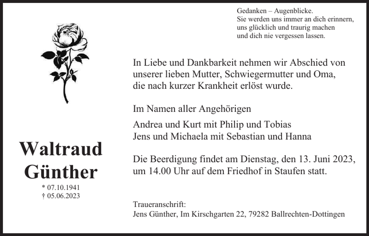 <p>Gedanken – Augenblicke.<br />Sie werden uns immer an dich erinnern,<br />uns glücklich und traurig machen<br />und dich nie vergessen lassen.</p><p>In Liebe und Dankbarkeit nehmen wir Abschied von<br />unserer lieben Mutter, Schwiegermutter und Oma,<br />die nach kurzer Krankheit erlöst wurde.<br />Im Namen aller Angehörigen<br />Andrea und Kurt mit Philip und Tobias<br />Jens und Michaela mit Sebastian und Hanna</p><p>Waltraud<br />Günther</p><p>Die Beerdigung findet am Dienstag, den 13. Juni 2023,<br />um 14.00 Uhr auf dem Friedhof in Staufen statt.</p><p>* 07.10.1941<br />† 05.06.2023</p><p>Traueranschrift:<br />Jens Günther, Im Kirschgarten 22, 79282 Ballrechten-Dottingen</p>
