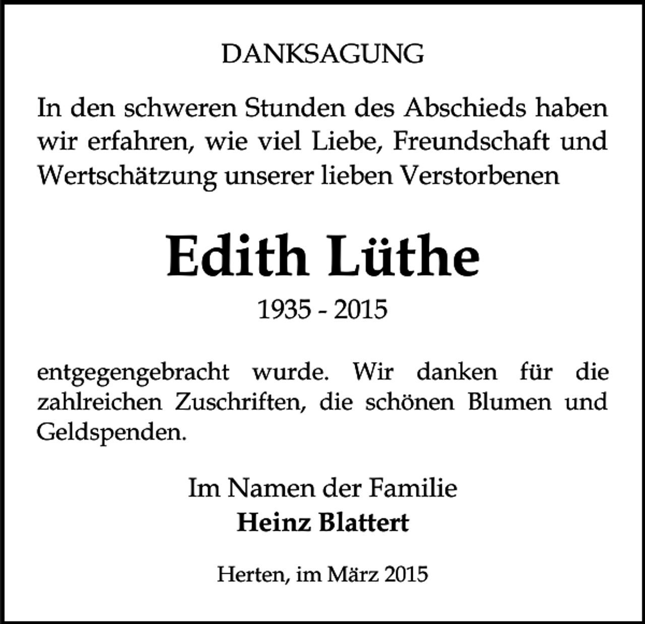 <p>DANKSAGUNG<br />In den schweren Stunden des Abschieds haben<br />wir erfahren, wie viel Liebe, Freundschaft und<br />Wertschätzung unserer lieben Verstorbenen</p><p>Edith Lüthe<br />1935 - 2015</p><p>entgegengebracht wurde. Wir danken für die<br />zahlreichen Zuschriften, die schönen Blumen und<br />Geldspenden.</p><p>Im Namen der Familie<br />Heinz Blattert<br />Herten, im März 2015</p>