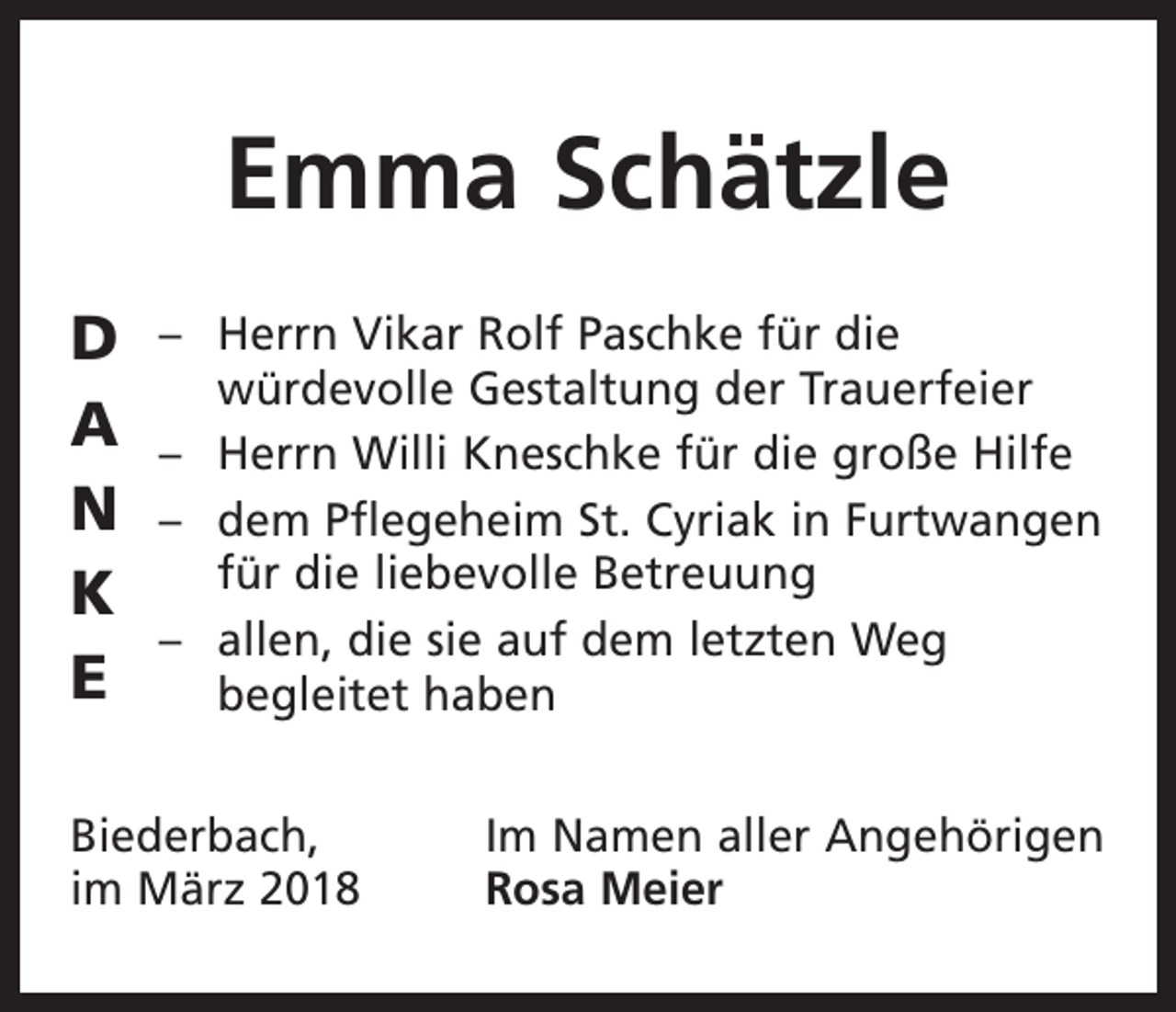 <p>Emma Schätzle<br />D<br />A<br />N<br />K<br />E</p><p>– Herrn Vikar Rolf Paschke für die<br />­würdevolle Gestaltung der Trauerfeier<br />– Herrn Willi Kneschke für die große Hilfe<br />– dem Pflegeheim St. Cyriak in Furtwangen<br />für die liebevolle Betreuung<br />– allen, die sie auf dem letzten Weg<br />begleitet haben</p><p>Biederbach,<br />im März 2018</p><p>Im Namen aller Angehörigen<br />Rosa Meier</p>