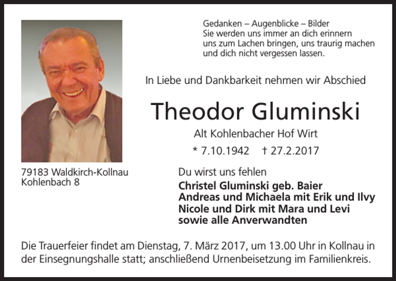 <p>Gedanken – Augenblicke – Bilder<br />Sie werden uns immer an dich erinnern<br />uns zum Lachen bringen, uns traurig machen<br />und dich nicht vergessen lassen.</p><p>In Liebe und Dankbarkeit nehmen wir Abschied</p><p>Theodor Gluminski<br />Alt Kohlenbacher Hof Wirt<br />* 7.10.1942<br />79183 Waldkirch-Kollnau<br />Kohlenbach 8</p><p>† 27.2.2017</p><p>Du wirst uns fehlen<br />Christel Gluminski geb. Baier<br />Andreas und Michaela mit Erik und Ilvy<br />Nicole und Dirk mit Mara und Levi<br />sowie alle Anverwandten</p><p>Die Trauerfeier findet am Dienstag, 7. März 2017, um 13.00 Uhr in Kollnau in<br />der Einsegnungshalle statt; anschließend Urnenbeisetzung im Familienkreis.</p>