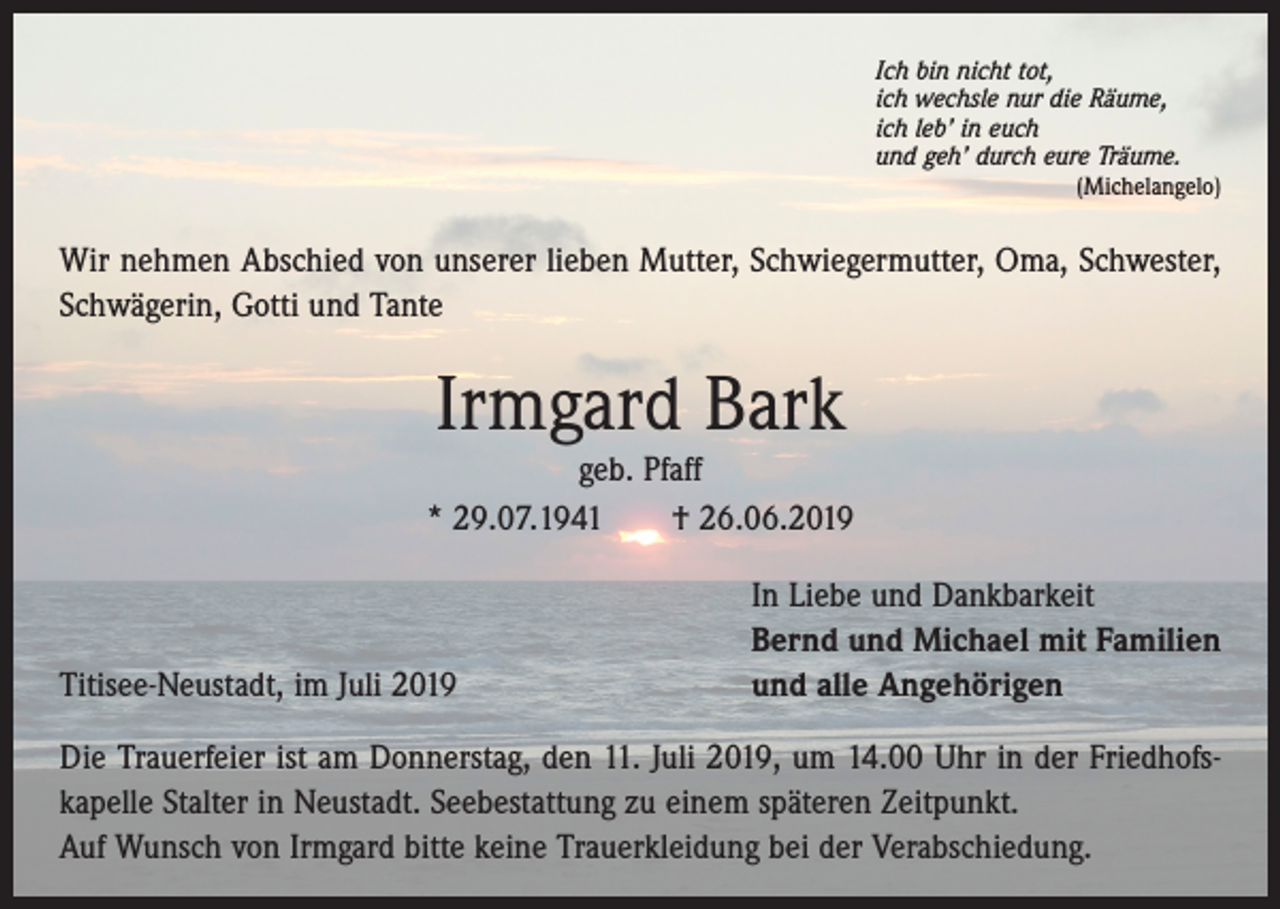 <p>Ich bin nicht tot,<br />ich wechsle nur die Räume,<br />ich leb’ in euch<br />und geh’ durch eure Träume.</p><p>(Michelangelo)</p><p>Wir nehmen Abschied von unserer lieben Mutter, Schwiegermutter, Oma, Schwester,<br />Schwägerin, Gotti und Tante</p><p>Irmgard Bark<br />geb. Pfaff<br />* 29.07.1941 † 26.06.2019</p><p>Titisee-Neustadt, im Juli 2019</p><p>In Liebe und Dankbarkeit<br />Bernd und Michael mit Familien<br />und alle Angehörigen</p><p>Die Trauerfeier ist am Donnerstag, den 11. Juli 2019, um 14.00 Uhr in der Friedhofs­<br />kapelle Stalter in Neustadt. Seebestattung zu einem späteren Zeitpunkt.<br />Auf Wunsch von Irmgard bitte keine Trauerkleidung bei der Verabschiedung.</p>