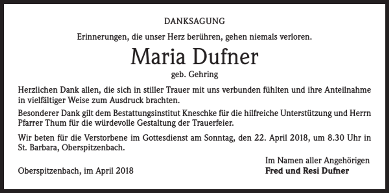 <p>DANKSAGUNG<br />Erinnerungen, die unser Herz berühren, gehen niemals verloren.</p><p>Maria Dufner<br />geb. Gehring</p><p>Herzlichen Dank allen, die sich in stiller Trauer mit uns verbunden fühlten und ihre Anteilnahme<br />in vielfältiger Weise zum Ausdruck brachten.<br />Besonderer Dank gilt dem Bestattungsinstitut Kneschke für die hilfreiche Unterstützung und Herrn<br />Pfarrer Thum für die würdevolle Gestaltung der Trauerfeier.<br />Wir beten für die Verstorbene im Gottesdienst am Sonntag, den 22. April 2018, um 8.30 Uhr in<br />St. Barbara, Oberspitzenbach.</p><p>Im Namen aller Angehörigen<br />Oberspitzenbach, im April 2018<br />Fred und Resi Dufner</p>
