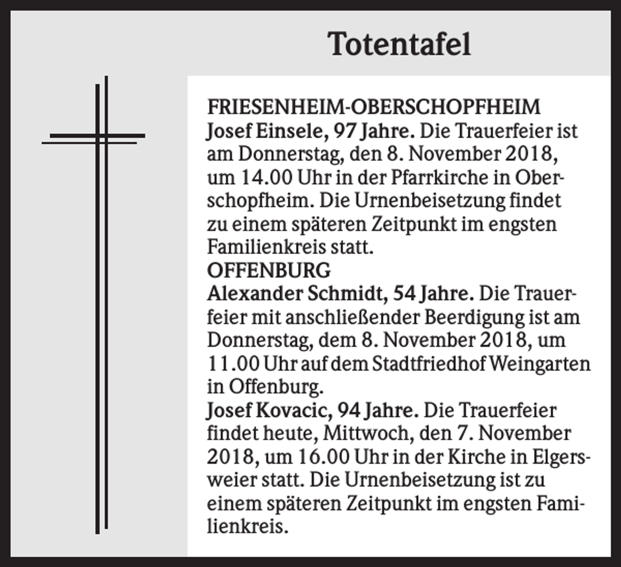 <p>Totentafel<br />FRIESENHEIM-OBERSCHOPFHEIM<br />Josef Einsele, 97 Jahre. Die Trauerfeier ist<br />am Donnerstag, den 8. November 2018,<br />um 14.00 Uhr in der Pfarrkirche in Oberschopfheim. Die Urnenbeisetzung findet<br />zu einem späteren Zeitpunkt im engsten<br />Familienkreis statt.<br />OFFENBURG<br />Alexander Schmidt, 54 Jahre. Die Trauerfeier mit anschließender Beerdigung ist am<br />Donnerstag, dem 8. November 2018, um<br />11.00 Uhr auf dem Stadtfriedhof Weingarten<br />in Offenburg.<br />Josef Kovacic, 94 Jahre. Die Trauerfeier<br />findet heute, Mittwoch, den 7. November<br />2018, um 16.00 Uhr in der Kirche in Elgersweier statt. Die Urnenbeisetzung ist zu<br />einem späteren Zeitpunkt im engsten Familienkreis.</p>