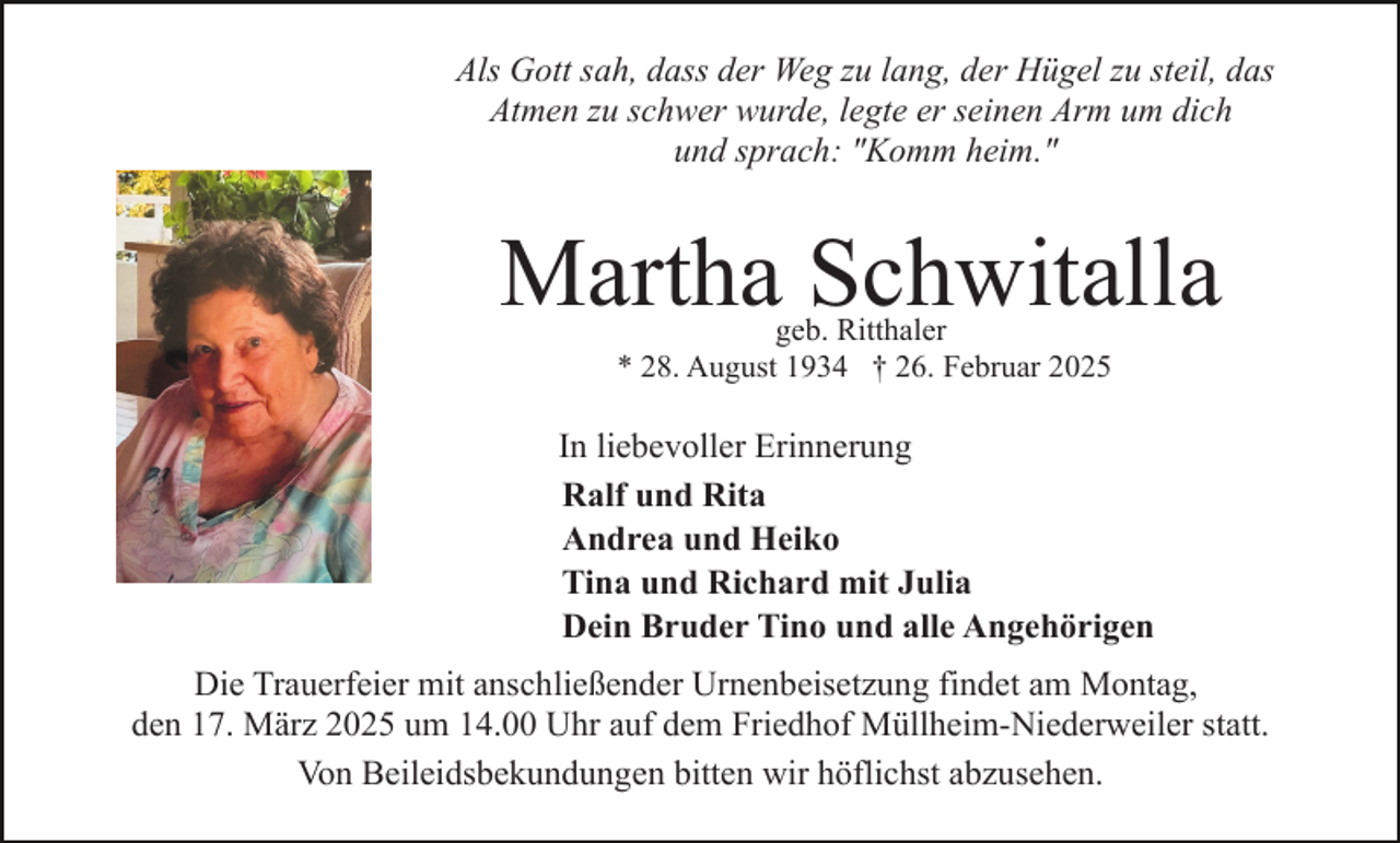 <p>Als Gott sah, dass der Weg zu lang, der Hügel zu steil, das<br />Atmen zu schwer wurde, legte er seinen Arm um dich<br />und sprach: "Komm heim."</p><p>Martha Schwitalla<br />geb. Ritthaler<br />* 28. August 1934 † 26. Februar 2025</p><p>In liebevoller Erinnerung<br />Ralf und Rita<br />Andrea und Heiko<br />Tina und Richard mit Julia<br />Dein Bruder Tino und alle Angehörigen<br />Die Trauerfeier mit anschließender Urnenbeisetzung findet am Montag,<br />den 17. März 2025 um 14.00 Uhr auf dem Friedhof Müllheim-Niederweiler statt.<br />Von Beileidsbekundungen bitten wir höflichst abzusehen.</p>