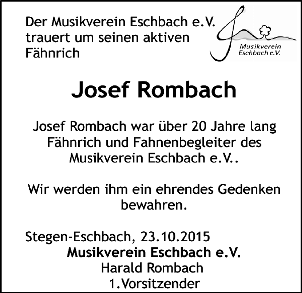<p>Der Musikverein Eschbach e.V.<br />trauert um seinen aktiven<br />Fähnrich</p><p>Josef Rombach<br />Josef Rombach war über 20 Jahre lang<br />Fähnrich und Fahnenbegleiter des<br />Musikverein Eschbach e.V..<br />Wir werden ihm ein ehrendes Gedenken<br />bewahren.<br />Stegen-Eschbach, 23.10.2015<br />Musikverein Eschbach e.V.<br />Harald Rombach<br />1.Vorsitzender</p>