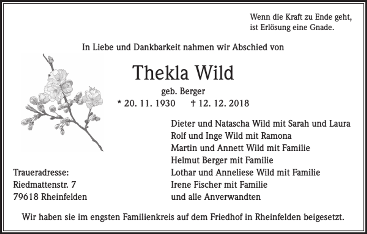 <p>Wenn die Kraft zu Ende geht,<br />ist Erlösung eine Gnade.</p><p>In Liebe und Dankbarkeit nahmen wir Abschied von</p><p>Thekla Wild<br />geb. Berger<br />* 20. 11. 1930<br />† 12. 12. 2018</p><p>Traueradresse:<br />Riedmattenstr. 9618 Rheinfelden</p><p>Dieter und Natascha Wild mit Sarah und Laura<br />Rolf und Inge Wild mit Ramona<br />Martin und Annett Wild mit Familie<br />Helmut Berger mit Familie<br />Lothar und Anneliese Wild mit Familie<br />Irene Fischer mit Familie<br />und alle Anverwandten</p><p>Wir haben sie im engsten Familienkreis auf dem Friedhof in Rheinfelden beigesetzt.</p>