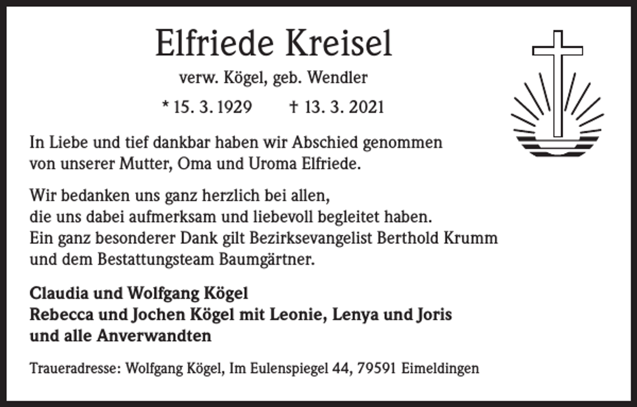 <p>Elfriede Kreisel<br />verw. Kögel, geb. Wendler<br />* 15. 3. 1929 † 13. 3. 2021<br />In Liebe und tief dankbar haben wir Abschied genommen<br />von unserer Mutter, Oma und Uroma Elfriede.<br />Wir bedanken uns ganz herzlich bei allen,<br />die uns dabei aufmerksam und liebevoll begleitet haben.<br />Ein ganz besonderer Dank gilt Bezirksevangelist Berthold Krumm<br />und dem Bestattungs­team Baumgärtner.<br />Claudia und Wolfgang Kögel<br />Rebecca und Jochen Kögel mit Leonie, Lenya und Joris<br />und alle Anverwandten<br />Traueradresse: Wolfgang Kögel, Im Eulenspiegel 44, 79591 Eimeldingen</p>