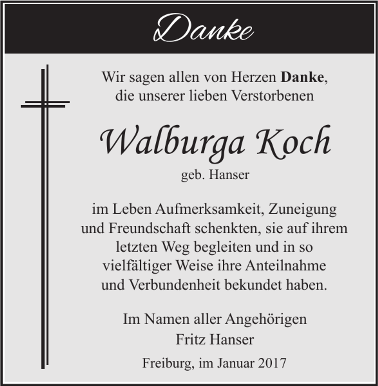<p>Danke<br />Wir sagen allen von Herzen Danke,<br />die unserer lieben Verstorbenen</p><p>Walburga Koch<br />geb. Hanser</p><p>im Leben Aufmerksamkeit, Zuneigung<br />und Freundschaft schenkten, sie auf ihrem<br />letzten Weg begleiten und in so<br />vielfältiger Weise ihre Anteilnahme<br />und Verbundenheit bekundet haben.<br />Im Namen aller Angehörigen<br />Fritz Hanser<br />Freiburg, im Januar 2017</p>